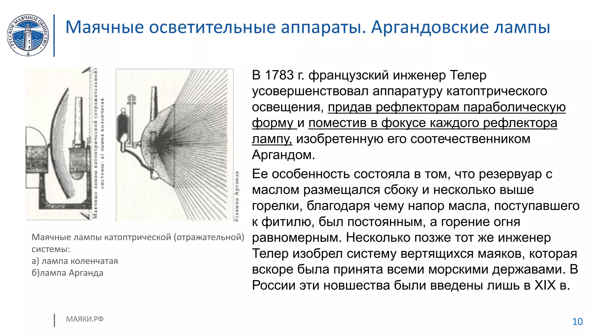 МАЯКИ.РФ 10
Маячные осветительные аппараты. Аргандовские лампы
В 1783 г. французский инженер Телер
усовершенствовал аппаратуру катоптрического
освещения, придав рефлекторам параболическую
форму и поместив в фокусе каждого рефлектора
лампу, изобретенную его соотечественником
Аргандом.
Ее особенность состояла в том, что резервуар с
маслом размещался сбоку и несколько выше
горелки, благодаря чему напор масла, поступавшего
к фитилю, был постоянным, а горение огня
равномерным. Несколько позже тот же инженер
Телер изобрел систему вертящихся маяков, которая
вскоре была принята всеми морскими державами. В
России эти новшества были введены лишь в XIX в.
Маячные лампы катоптрической (отражательной)
системы:
а) лампа коленчатая
б)лампа Арганда
 