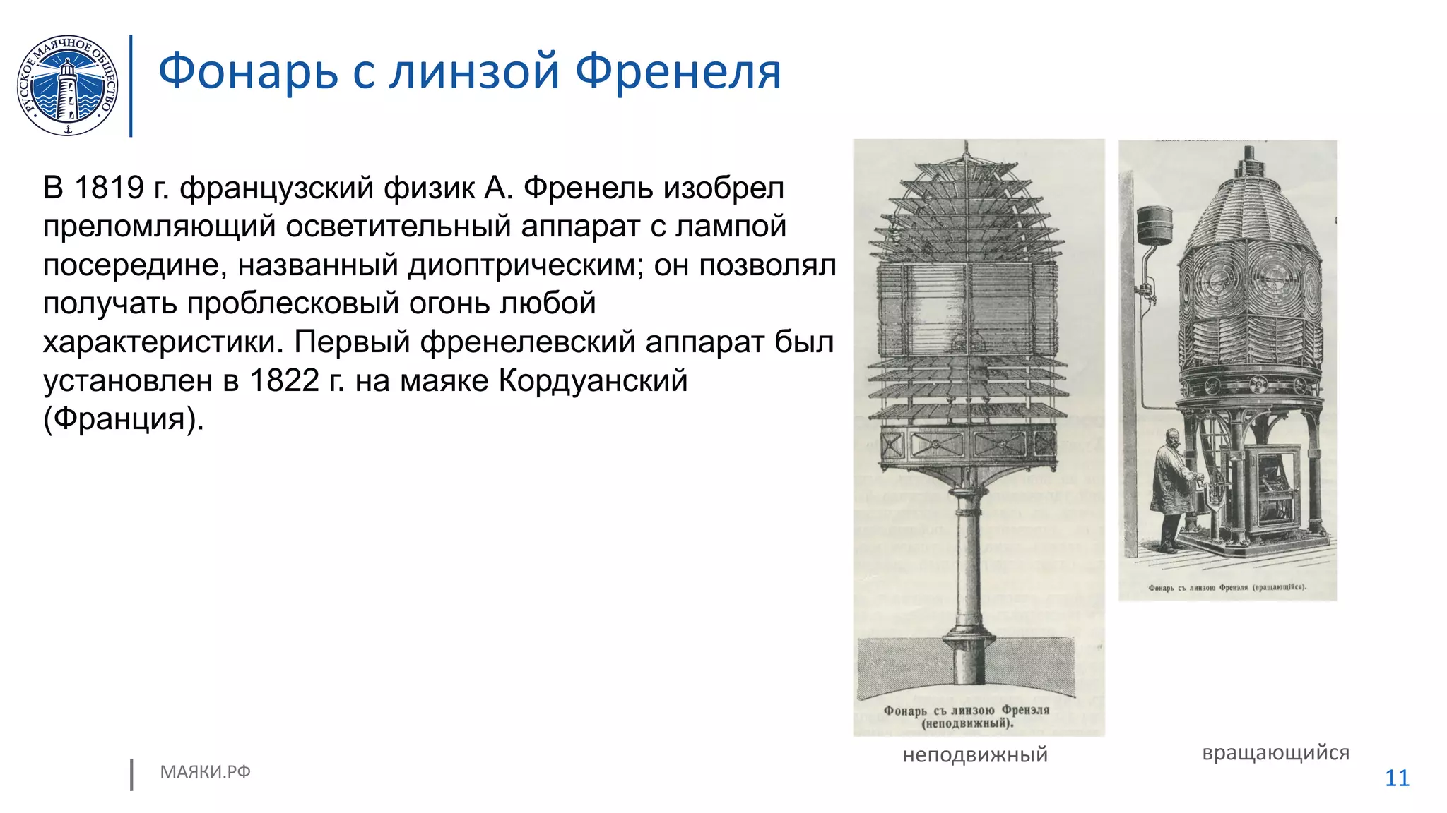 МАЯКИ.РФ 11
Фонарь с линзой Френеля
неподвижный вращающийся
В 1819 г. французский физик А. Френель изобрел
преломляющий осветительный аппарат с лампой
посередине, названный диоптрическим; он позволял
получать проблесковый огонь любой
характеристики. Первый френелевский аппарат был
установлен в 1822 г. на маяке Кордуанский
(Франция).
 