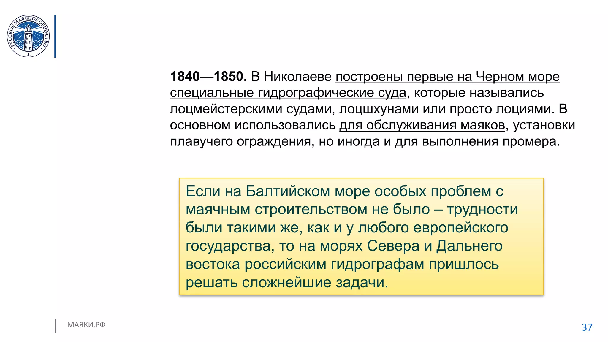 МАЯКИ.РФ 37
1840—1850. В Николаеве построены первые на Черном море
специальные гидрографические суда, которые назывались
лоцмейстерскими судами, лоцшхунами или просто лоциями. В
основном использовались для обслуживания маяков, установки
плавучего ограждения, но иногда и для выполнения промера.
Если на Балтийском море особых проблем с
маячным строительством не было – трудности
были такими же, как и у любого европейского
государства, то на морях Севера и Дальнего
востока российским гидрографам пришлось
решать сложнейшие задачи.
 