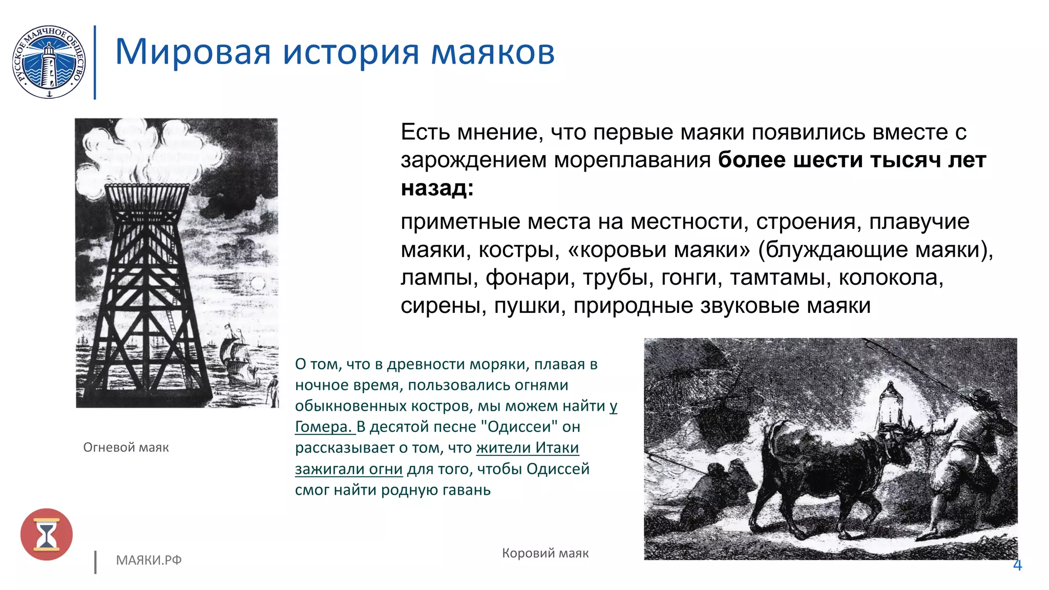 МАЯКИ.РФ 4
Мировая история маяков
Есть мнение, что первые маяки появились вместе с
зарождением мореплавания более шести тысяч лет
назад:
приметные места на местности, строения, плавучие
маяки, костры, «коровьи маяки» (блуждающие маяки),
лампы, фонари, трубы, гонги, тамтамы, колокола,
сирены, пушки, природные звуковые маяки
Коровий маяк
Огневой маяк
О том, что в древности моряки, плавая в
ночное время, пользовались огнями
обыкновенных костров, мы можем найти у
Гомера. В десятой песне "Одиссеи" он
рассказывает о том, что жители Итаки
зажигали огни для того, чтобы Одиссей
смог найти родную гавань
 