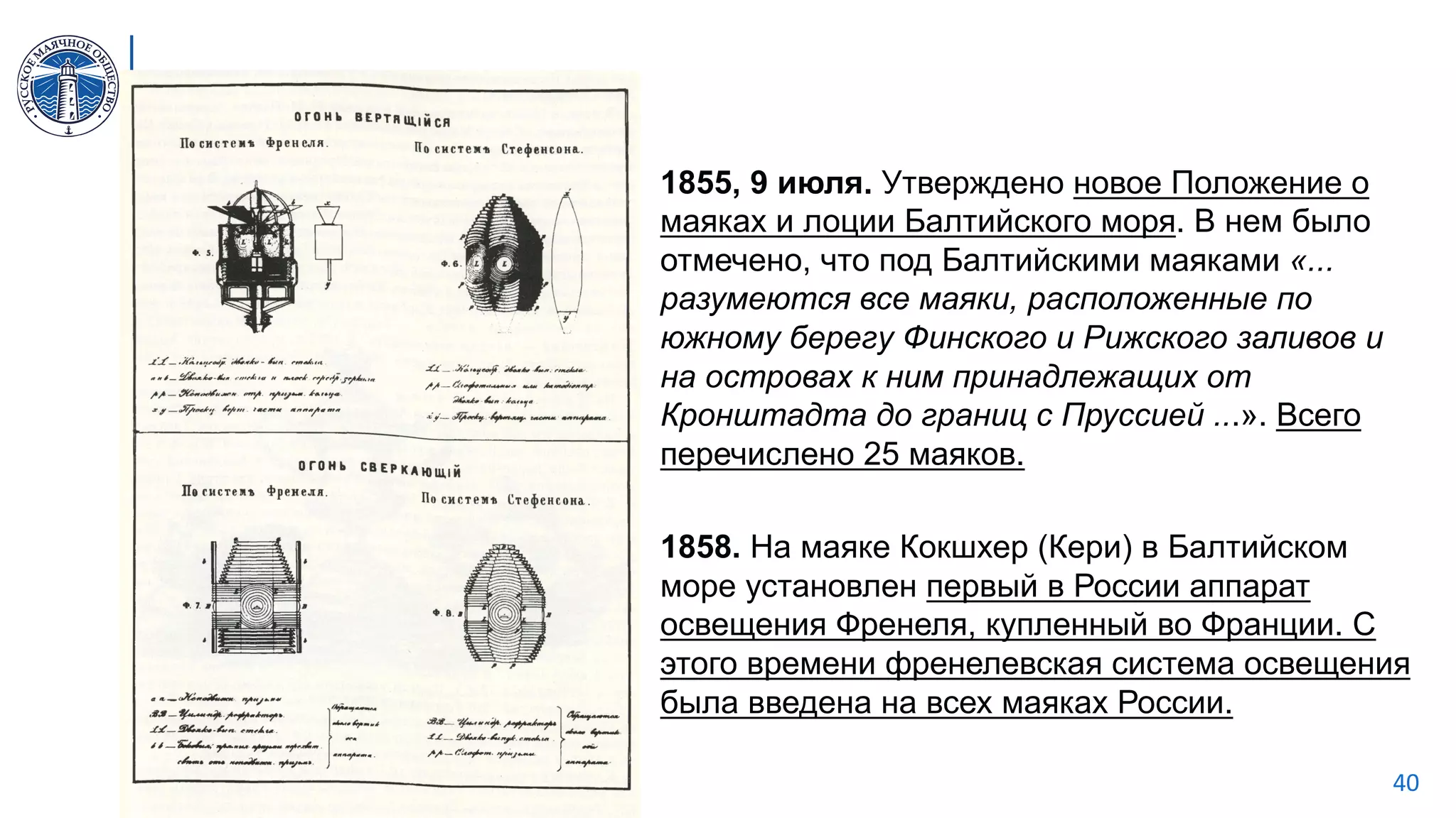 МАЯКИ.РФ 40
1855, 9 июля. Утверждено новое Положение о
маяках и лоции Балтийского моря. В нем было
отмечено, что под Балтийскими маяками «...
разумеются все маяки, расположенные по
южному берегу Финского и Рижского заливов и
на островах к ним принадлежащих от
Кронштадта до границ с Пруссией ...». Всего
перечислено 25 маяков.
1858. На маяке Кокшхер (Кери) в Балтийском
море установлен первый в России аппарат
освещения Френеля, купленный во Франции. С
этого времени френелевская система освещения
была введена на всех маяках России.
 