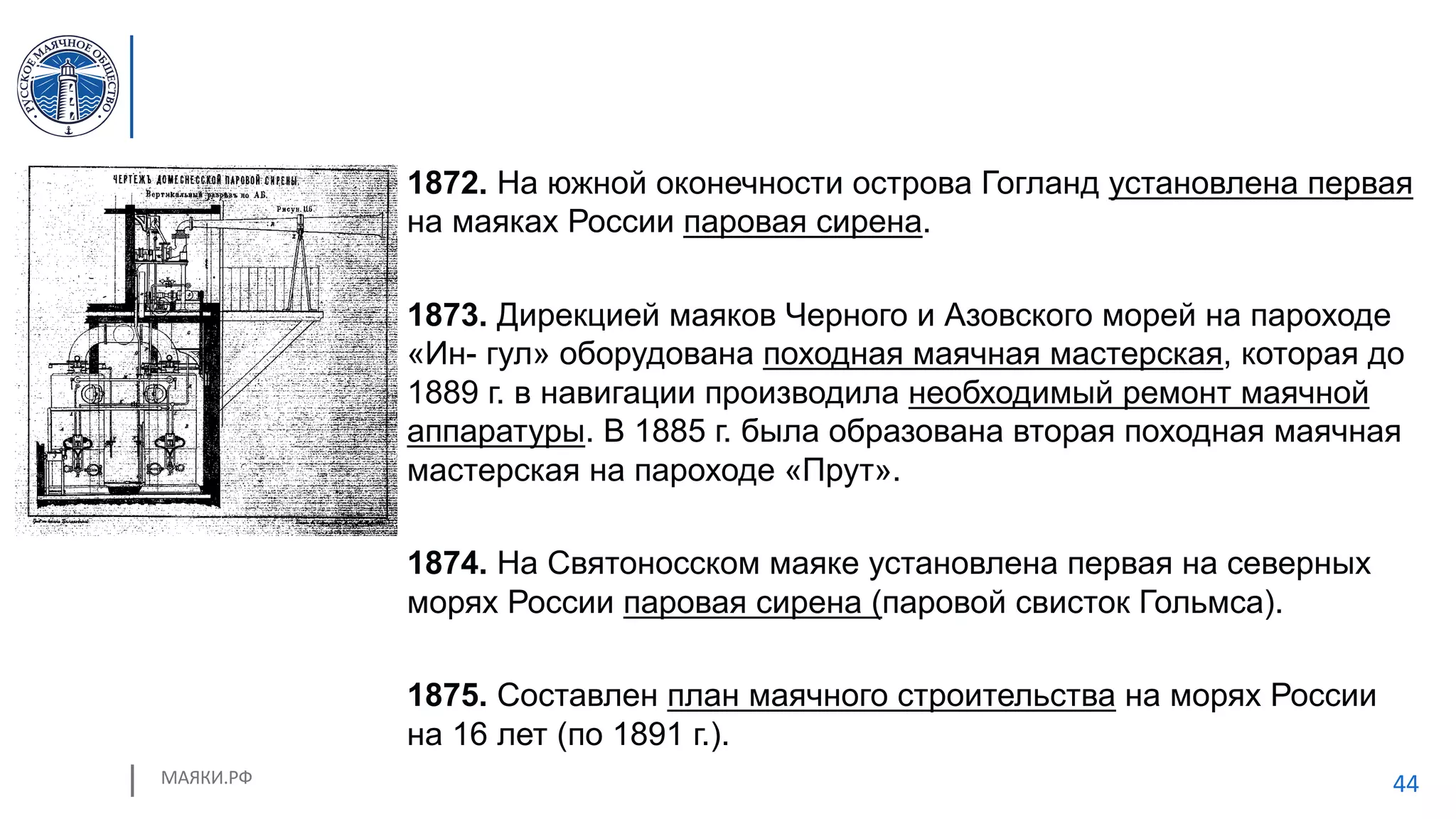 МАЯКИ.РФ 44
1872. На южной оконечности острова Гогланд установлена первая
на маяках России паровая сирена.
1873. Дирекцией маяков Черного и Азовского морей на пароходе
«Ин- гул» оборудована походная маячная мастерская, которая до
1889 г. в навигации производила необходимый ремонт маячной
аппаратуры. В 1885 г. была образована вторая походная маячная
мастерская на пароходе «Прут».
1874. На Святоносском маяке установлена первая на северных
морях России паровая сирена (паровой свисток Гольмса).
1875. Составлен план маячного строительства на морях России
на 16 лет (по 1891 г.).
 