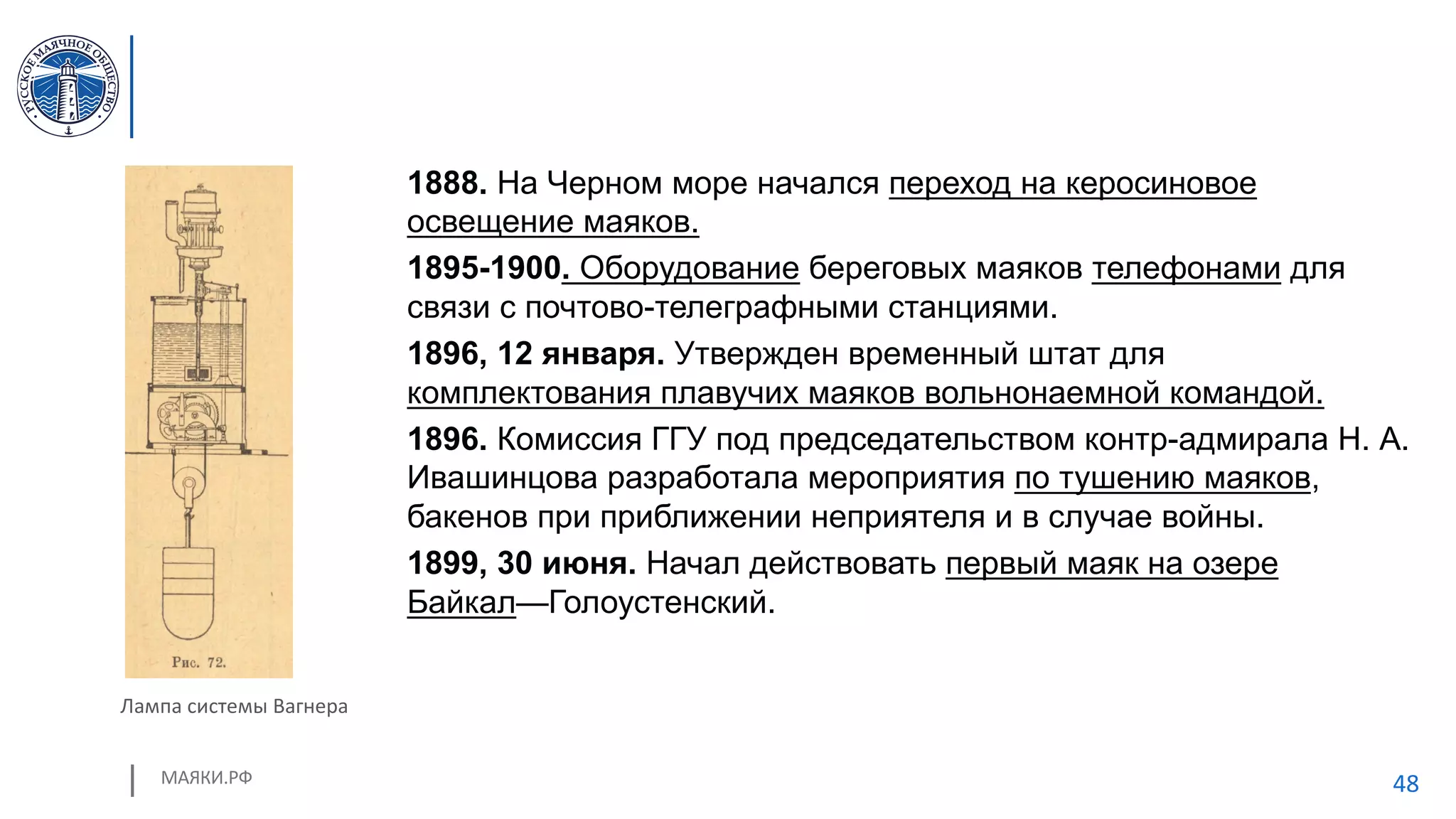 МАЯКИ.РФ 48
1888. На Черном море начался переход на керосиновое
освещение маяков.
1895-1900. Оборудование береговых маяков телефонами для
связи с почтово-телеграфными станциями.
1896, 12 января. Утвержден временный штат для
комплектования плавучих маяков вольнонаемной командой.
1896. Комиссия ГГУ под председательством контр-адмирала Н. А.
Ивашинцова разработала мероприятия по тушению маяков,
бакенов при приближении неприятеля и в случае войны.
1899, 30 июня. Начал действовать первый маяк на озере
Байкал—Голоустенский.
Лампа системы Вагнера
 
