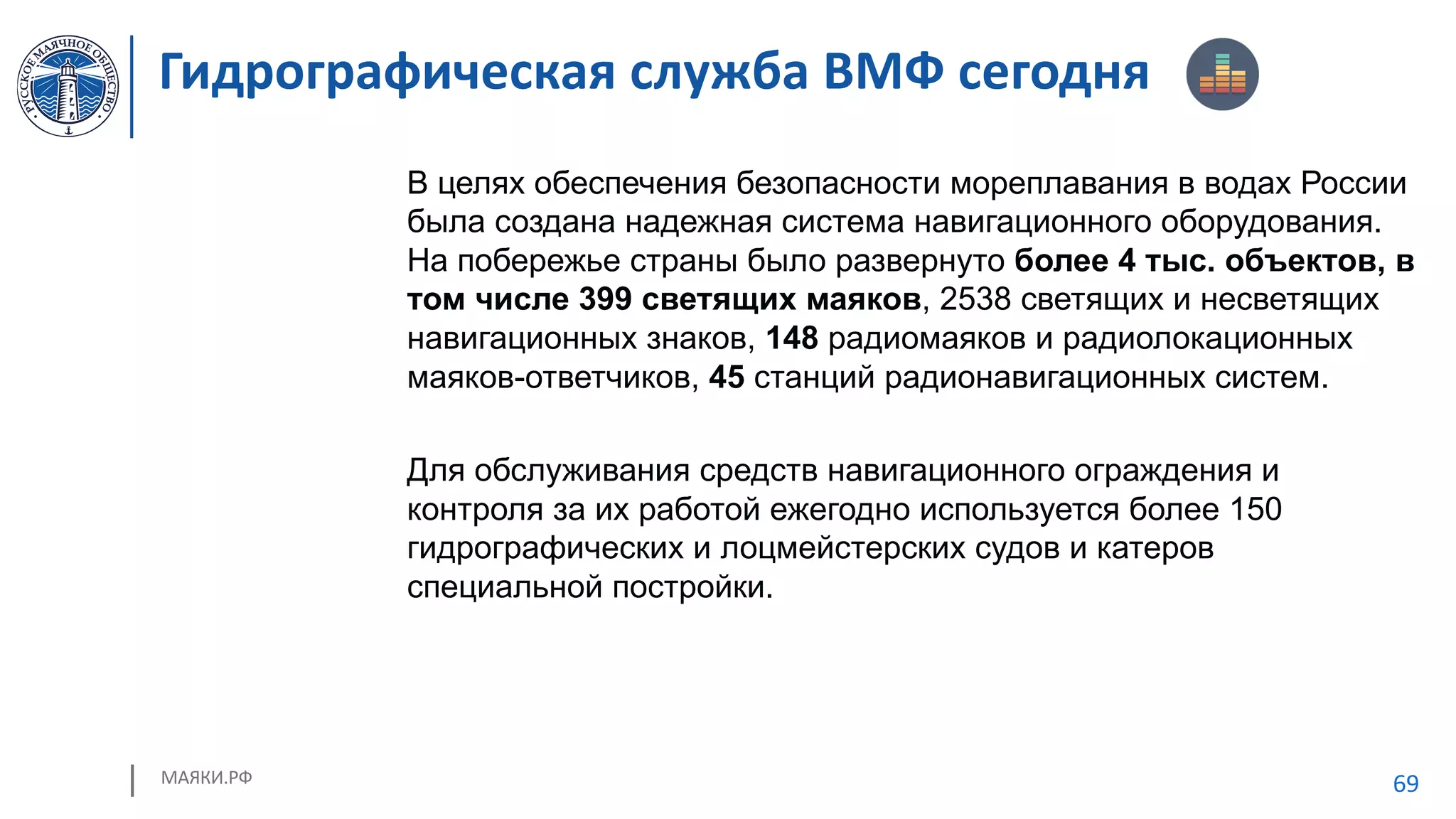 МАЯКИ.РФ 69
В целях обеспечения безопасности мореплавания в водах России
была создана надежная система навигационного оборудования.
На побережье страны было развернуто более 4 тыс. объектов, в
том числе 399 светящих маяков, 2538 светящих и несветящих
навигационных знаков, 148 радиомаяков и радиолокационных
маяков-ответчиков, 45 станций радионавигационных систем.
Для обслуживания средств навигационного ограждения и
контроля за их работой ежегодно используется более 150
гидрографических и лоцмейстерских судов и катеров
специальной постройки.
Гидрографическая служба ВМФ сегодня
 