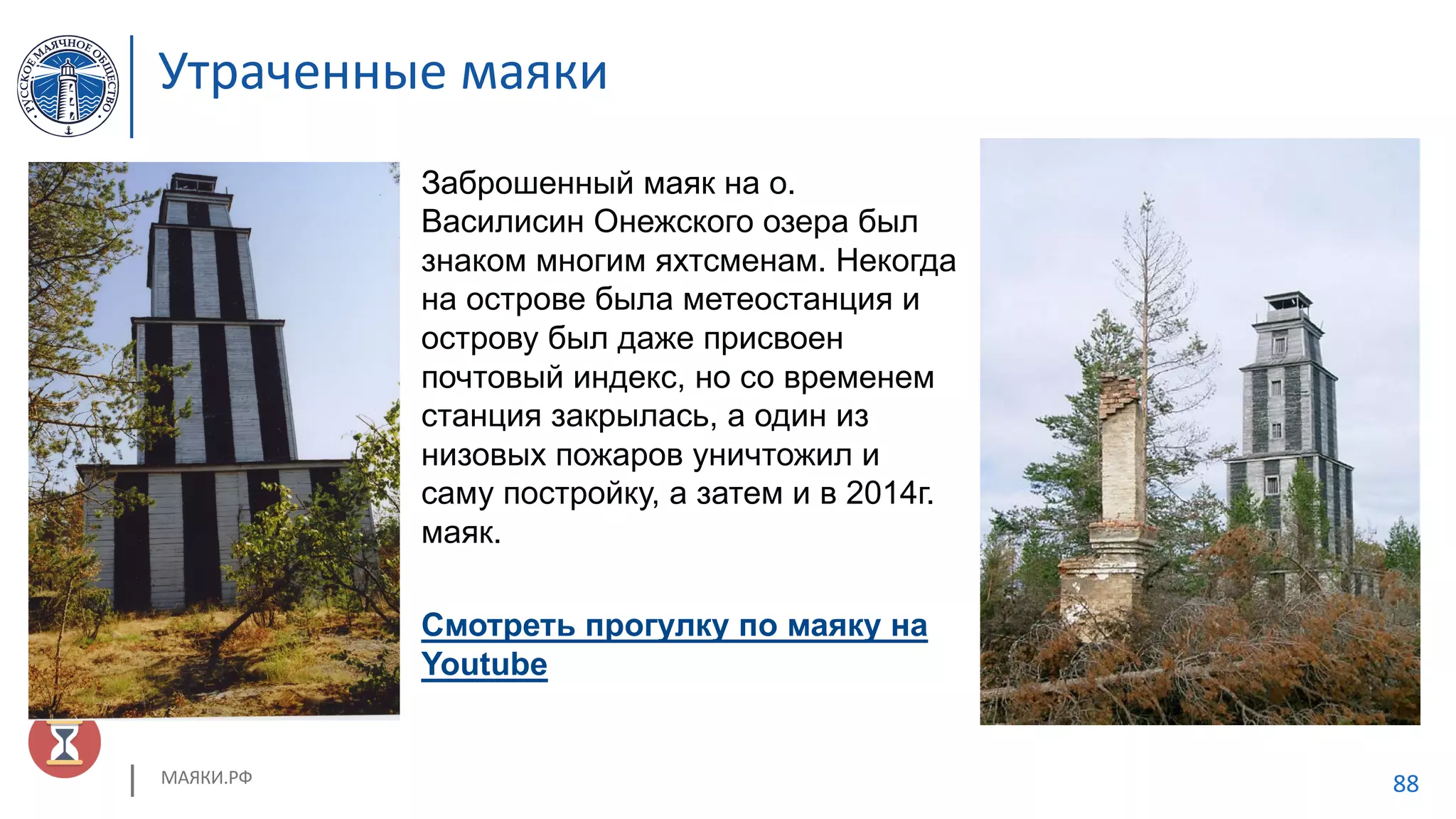 МАЯКИ.РФ 88
Заброшенный маяк на о.
Василисин Онежского озера был
знаком многим яхтсменам. Некогда
на острове была метеостанция и
острову был даже присвоен
почтовый индекс, но со временем
станция закрылась, а один из
низовых пожаров уничтожил и
саму постройку, а затем и в 2014г.
маяк.
Смотреть прогулку по маяку на
Youtube
Утраченные маяки
 