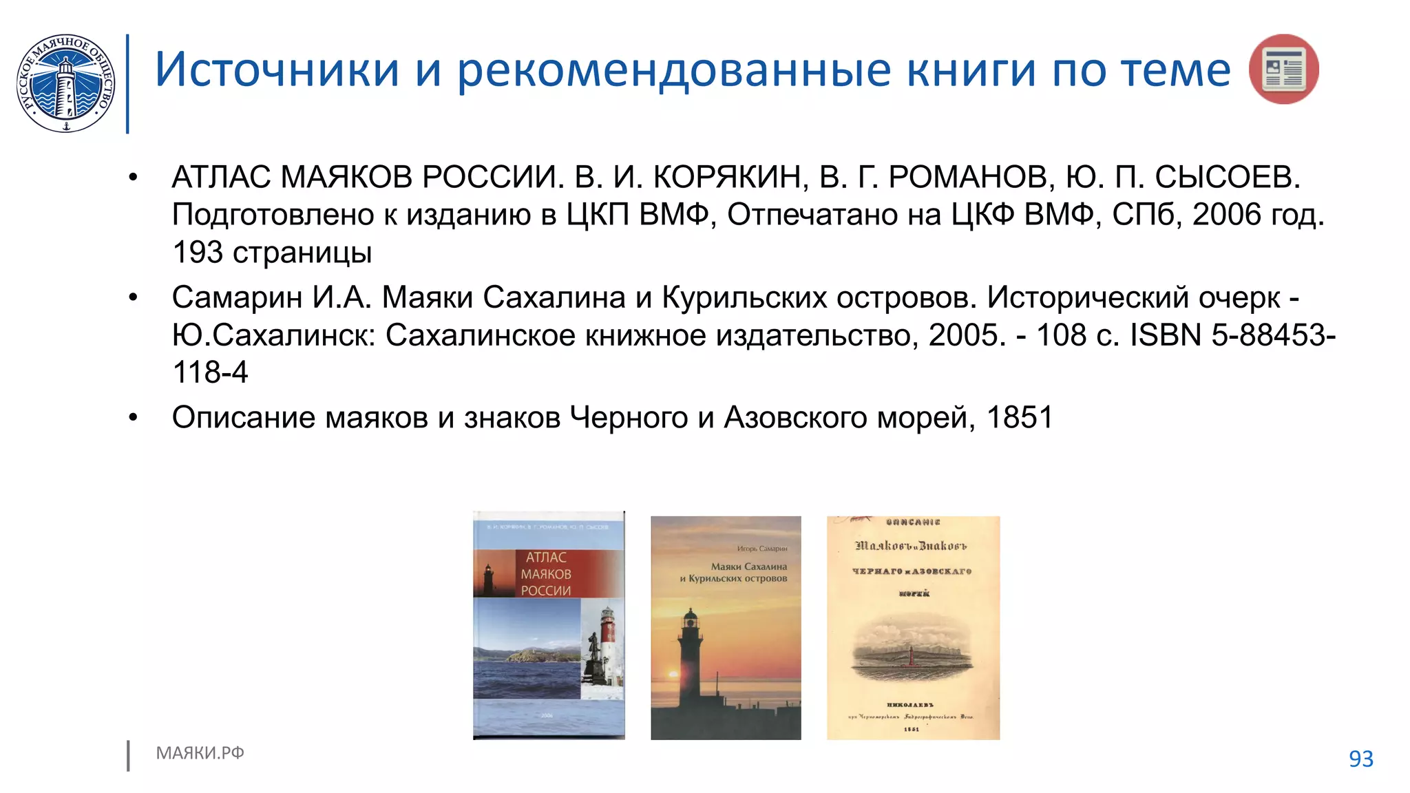 МАЯКИ.РФ 93
Источники и рекомендованные книги по теме
• АТЛАС МАЯКОВ РОССИИ. В. И. КОРЯКИН, В. Г. РОМАНОВ, Ю. П. СЫСОЕВ.
Подготовлено к изданию в ЦКП ВМФ, Отпечатано на ЦКФ ВМФ, СПб, 2006 год.
193 страницы
• Самарин И.А. Маяки Сахалина и Курильских островов. Исторический очерк -
Ю.Сахалинск: Сахалинское книжное издательство, 2005. - 108 с. ISBN 5-88453-
118-4
• Описание маяков и знаков Черного и Азовского морей, 1851
 