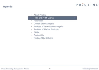 Agenda


                                         •   About Pristine
                                         •   FRM and PRM Exams
                                         •   Resources
                                         •   Overall Exam Analysis
                                         •   Analysis of Quantitative Analysis
                                         •   Analysis of Market Products
                                         •   FAQs
                                         •   Contact Us
                                         •   Pristine FRM Offering




© Neev Knowledge Management – Pristine                        10                 www.edupristine.com
 