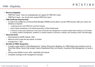 FRM – Eligibility

    •   Minimum Eligibility
        – FRM Part I exam : Even an undergraduate can appear for FRM Part I exam.
        – FRM Part II exam : you should have cleared FRM Part I exam.
    •   FRM Certificate Requirements
        – In order to be certified as a Financial Risk Manager (FRM®) and be able to use the FRM acronym after your name, the
          following is required:
           •   A passing score in the FRM Part I and Part II Exams
           •   Active Fellow membership in the Global Association of Risk Professionals
           •   A minimum of two years experience in the area of financial risk management or another related field including, but not limited
               to, trading, portfolio management, academic or industry research, economics, auditing, risk consulting, and/or risk technology
    •   About the Exam
        – Administered by GARP Institute, USA
        – Minimum time to pass the two exams: 6 months
        – Average time: 1 year
    •   Benefits of FRM® designation
        – Lucrative career options in Risk Management, Trading, Structuring, Modeling, etc. FRM holders have positions such as
          Chief Risk Officer, Senior Risk Analyst, Head of Operational Risk, and Director, Investment Risk Management, to name a
          few.
        – Strong value addition to your skills, credentials and resume
        – Complete coverage of risk management concepts




© Neev Knowledge Management – Pristine                                 11                                                www.edupristine.com
 