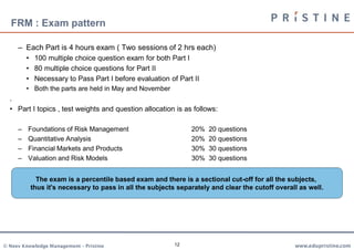 FRM : Exam pattern

     – Each Part is 4 hours exam ( Two sessions of 2 hrs each)
         • 100 multiple choice question exam for both Part I
         • 80 multiple choice questions for Part II
         • Necessary to Pass Part I before evaluation of Part II
         • Both the parts are held in May and November
  .
  • Part I topics , test weights and question allocation is as follows:

     –   Foundations of Risk Management                       20%   20 questions
     –   Quantitative Analysis                                20%   20 questions
     –   Financial Markets and Products                       30%   30 questions
     –   Valuation and Risk Models                            30%   30 questions


            The exam is a percentile based exam and there is a sectional cut-off for all the subjects,
          thus it's necessary to pass in all the subjects separately and clear the cutoff overall as well.




© Neev Knowledge Management – Pristine                   12                                     www.edupristine.com
 