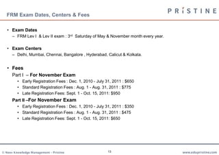 FRM Exam Dates, Centers & Fees

   • Exam Dates
      – FRM Lev I & Lev II exam : 3rd Saturday of May & November month every year.

   • Exam Centers
      – Delhi, Mumbai, Chennai, Bangalore , Hyderabad, Calicut & Kolkata.


   • Fees
      Part I – For November Exam
         • Early Registration Fees : Dec. 1, 2010 - July 31, 2011 : $650
         • Standard Registration Fees : Aug. 1 - Aug. 31, 2011 : $775
         • Late Registration Fees: Sept. 1 - Oct. 15, 2011: $950
      Part II –For November Exam
         • Early Registration Fees : Dec. 1, 2010 - July 31, 2011 : $350
         • Standard Registration Fees : Aug. 1 - Aug. 31, 2011 : $475
         • Late Registration Fees: Sept. 1 - Oct. 15, 2011: $650




© Neev Knowledge Management – Pristine                   13                          www.edupristine.com
 