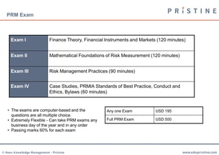 PRM Exam



     Exam I                 Finance Theory, Financial Instruments and Markets (120 minutes)


     Exam II                Mathematical Foundations of Risk Measurement (120 minutes)


     Exam III               Risk Management Practices (90 minutes)


     Exam IV                Case Studies, PRMIA Standards of Best Practice, Conduct and
                            Ethics, Bylaws (60 minutes)


   • The exams are computer-based and the             Any one Exam           USD 195
     questions are all multiple choice.
   • Extremely Flexible - Can take PRM exams any      Full PRM Exam          USD 500
     business day of the year and in any order
   • Passing marks 60% for each exam




© Neev Knowledge Management – Pristine                                                    www.edupristine.com
 