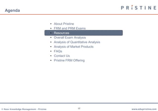 Agenda


                                         •   About Pristine
                                         •   FRM and PRM Exams
                                         •   Resources
                                         •   Overall Exam Analysis
                                         •   Analysis of Quantitative Analysis
                                         •   Analysis of Market Products
                                         •   FAQs
                                         •   Contact Us
                                         •   Pristine FRM Offering




© Neev Knowledge Management – Pristine                        17                 www.edupristine.com
 