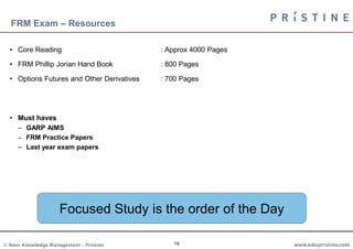 FRM Exam – Resources

  • Core Reading                            : Approx 4000 Pages

  • FRM Phillip Jorian Hand Book            : 800 Pages

  • Options Futures and Other Derivatives   : 700 Pages




  • Must haves
     – GARP AIMS
     – FRM Practice Papers
     – Last year exam papers




                     Focused Study is the order of the Day

© Neev Knowledge Management – Pristine         18                 www.edupristine.com
 