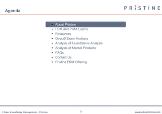 Agenda


                                         •   About Pristine
                                         •   FRM and PRM Exams
                                         •   Resources
                                         •   Overall Exam Analysis
                                         •   Analysis of Quantitative Analysis
                                         •   Analysis of Market Products
                                         •   FAQs
                                         •   Contact Us
                                         •   Pristine FRM Offering




© Neev Knowledge Management – Pristine                        2                  www.edupristine.com
 