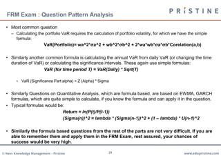 FRM Exam : Question Pattern Analysis

  • Most common question
     – Calculating the portfolio VaR requires the calculation of portfolio volatility, for which we have the simple
       formula:
                         VaR(Portfolio)= wa^2*σa^2 + wb^2*σb^2 + 2*wa*wb*σa*σb*Corelation(a,b)

  • Similarly another common formula is calculating the annual VaR from daily VaR (or changing the time
    duration of VaR) or calculating the significance intervals. These again use simple formulas:
                     VaR (for time period T) = VaR(Daily) * Sqrt(T)

        • VaR (Significance Part alpha) = Z (Alpha) * Sigma


  • Similarly Questions on Quantitative Analysis, which are formula based, are based on EWMA, GARCH
    formulas, which are quite simple to calculate, if you know the formula and can apply it in the question.
  • Typical formulas would be:
                              Return = ln(P(t)/P(t-1))
                              (Sigma(n))^2 = lambda * (Sigma(n-1))^2 + (1 – lambda) * U(n-1)^2

  • Similarly the formula based questions from the rest of the parts are not very difficult. If you are
    able to remember them and apply them in the FRM Exam, rest assured, your chances of
    success would be very high.

© Neev Knowledge Management – Pristine                        21                                      www.edupristine.com
 