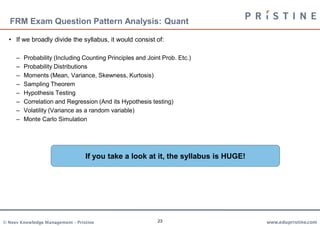 FRM Exam Question Pattern Analysis: Quant

  • If we broadly divide the syllabus, it would consist of:

     –   Probability (Including Counting Principles and Joint Prob. Etc.)
     –   Probability Distributions
     –   Moments (Mean, Variance, Skewness, Kurtosis)
     –   Sampling Theorem
     –   Hypothesis Testing
     –   Correlation and Regression (And its Hypothesis testing)
     –   Volatility (Variance as a random variable)
     –   Monte Carlo Simulation




                                  If you take a look at it, the syllabus is HUGE!




© Neev Knowledge Management – Pristine                      23                      www.edupristine.com
 