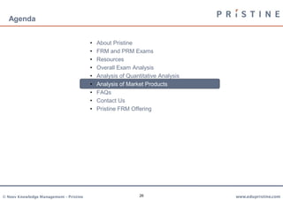 Agenda


                                         •   About Pristine
                                         •   FRM and PRM Exams
                                         •   Resources
                                         •   Overall Exam Analysis
                                         •   Analysis of Quantitative Analysis
                                         •   Analysis of Market Products
                                         •   FAQs
                                         •   Contact Us
                                         •   Pristine FRM Offering




© Neev Knowledge Management – Pristine                        26                 www.edupristine.com
 