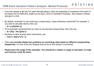 FRM Exam Question Pattern Analysis: Market Products

  • If we look closely at the last 3-4 years Sample papers, there are practically 2-3 questions from each of
    the topics! So it is difficult to single out any topic, which is important!! Anyways.. lets analyze it closely
    and give it a shot

  • By default, remember to use continuous compounding, unless otherwise mentioned!! For example, if
    you want to calculate returns, then use
     – R = Ln(P(t)/P(t-1))
  • If it is expressly mentioned that you have to use discrete compounding, then only use:
     – R = {P(t) – P(t-1)}/P(t-1)
  • Similarly to value futures/ other instruments, use:
     – F(0,T) = S(0)*e^(rT) + C

  • There are normally atleast two questions on converting rates based on different compounding
    frequencies. It is one of the low hanging fruits as far as this section is concerned.

  • Please learn the usage of the calculator. You should be a master in usage of calculator, to make
    sure that you crack the exam.




© Neev Knowledge Management – Pristine                    28                                      www.edupristine.com
 