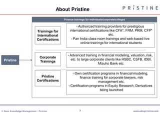 About Pristine
                                              Finance trainings for individuals/corporate/colleges

                                                        - Authorized training providers for prestigious
                             Trainings for         international certifications like CFA*, FRM, PRM, CFP*
                             International                                     etc.
                             Certifications         - Pan India class-room trainings and web-based live
                                                           online trainings for international students


                                                 - Advanced training in financial modeling, valuation, risk,
                               Corporate
  Pristine                                         etc. to large corporate clients like HSBC, CSFB, IDBI,
                               Trainings
                                                                      Mizuho Bank etc.

                                                    - Own certification programs in financial modeling,
                               Pristine                   finance training for corporate lawyers, risk
                             Certifications                            management etc.
                                                 - Certification programs in Equity Research, Derivatives
                                                                        being launched




© Neev Knowledge Management – Pristine                     3                                         www.edupristine.com
 