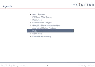 Agenda


                                         •   About Pristine
                                         •   FRM and PRM Exams
                                         •   Resources
                                         •   Overall Exam Analysis
                                         •   Analysis of Quantitative Analysis
                                         •   Analysis of Market Products
                                         •   FAQs
                                         •   Contact Us
                                         •   Pristine FRM Offering




© Neev Knowledge Management – Pristine                        31                 www.edupristine.com
 