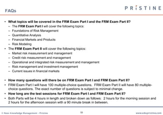 FAQs

  • What topics will be covered in the FRM Exam Part I and the FRM Exam Part II?
     –   The FRM Exam Part I will cover the following topics:
     –   Foundations of Risk Management
     –   Quantitative Analysis
     –   Financial Markets and Products
     –   Risk Modeling
  • The FRM Exam Part II will cover the following topics:
     –   Market risk measurement and management
     –   Credit risk measurement and management
     –   Operational and integrated risk measurement and management
     –   Risk management and investment management
     –   Current issues in financial markets

  • How many questions will there be on FRM Exam Part I and FRM Exam Part II?
  • FRM Exam Part I will have 100 multiple-choice questions. FRM Exam Part II will have 80 multiple-
    choice questions. The exact number of questions is subject to minimal change.
  • How long are the test sessions for FRM Exam Part I and FRM Exam Part II?
  • Both Parts will be 4 hours in length and broken down as follows: 2 hours for the morning session and
    2 hours for the afternoon session with a 90 minute break in between.


© Neev Knowledge Management – Pristine                    33                              www.edupristine.com
 