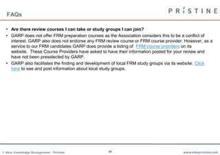 FAQs

  • Are there review courses I can take or study groups I can join?
  • GARP does not offer FRM preparation courses as the Association considers this to be a conflict of
    interest. GARP also does not endorse any FRM review course or FRM course provider. However, as a
    service to our FRM candidates GARP does provide a listing of FRM course providers on its
    website. These Course Providers have asked to have their information posted for your review and
    have not been preselected by GARP.
  • GARP also facilitates the finding and development of local FRM study groups via its website. Click
    here to see and post information about local study groups.




© Neev Knowledge Management – Pristine             34                                  www.edupristine.com
 