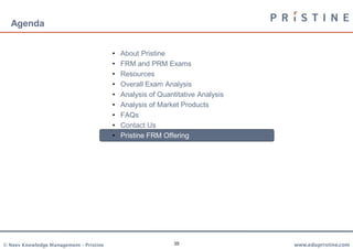 Agenda


                                         •   About Pristine
                                         •   FRM and PRM Exams
                                         •   Resources
                                         •   Overall Exam Analysis
                                         •   Analysis of Quantitative Analysis
                                         •   Analysis of Market Products
                                         •   FAQs
                                         •   Contact Us
                                         •   Pristine FRM Offering




© Neev Knowledge Management – Pristine                        35                 www.edupristine.com
 