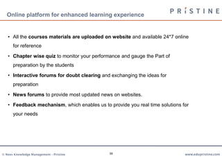 Online platform for enhanced learning experience


   • All the courses materials are uploaded on website and available 24*7 online
      for reference

   • Chapter wise quiz to monitor your performance and gauge the Part of
      preparation by the students

   • Interactive forums for doubt clearing and exchanging the ideas for
      preparation

   • News forums to provide most updated news on websites.

   • Feedback mechanism, which enables us to provide you real time solutions for
      your needs




© Neev Knowledge Management – Pristine        39                              www.edupristine.com
 
