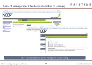 Content management introduces discipline in learning




                             Neev provides solution for content management and scheduling


© Neev Knowledge Management – Pristine                     41                               www.edupristine.com
 