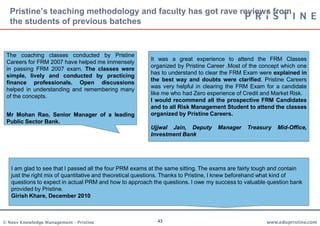Pristine’s teaching methodology and faculty has got rave reviews from
  the students of previous batches


 The coaching classes conducted by Pristine
                                                         It was a great experience to attend the FRM Classes
 Careers for FRM 2007 have helped me immensely
                                                         organized by Pristine Career .Most of the concept which one
 in passing FRM 2007 exam. The classes were
                                                         has to understand to clear the FRM Exam were explained in
 simple, lively and conducted by practicing
                                                         the best way and doubts were clarified. Pristine Careers
 finance professionals. Open discussions
                                                         was very helpful in clearing the FRM Exam for a candidate
 helped in understanding and remembering many
                                                         like me who had Zero experience of Credit and Market Risk.
 of the concepts.
                                                         I would recommend all the prospective FRM Candidates
                                                         and to all Risk Management Student to attend the classes
 Mr Mohan Rao, Senior Manager of a leading               organized by Pristine Careers.
 Public Sector Bank.
                                                         Ujjwal Jain, Deputy       Manager    Treasury    Mid-Office,
                                                         Investment Bank




   I am glad to see that I passed all the four PRM exams at the same sitting. The exams are fairly tough and contain
   just the right mix of quantitative and theoretical questions. Thanks to Pristine, I knew beforehand what kind of
   questions to expect in actual PRM and how to approach the questions. I owe my success to valuable question bank
   provided by Pristine.
   Girish Khare, December 2010



© Neev Knowledge Management – Pristine                     43                                         www.edupristine.com
 