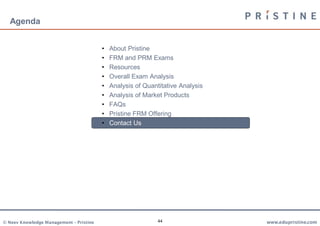Agenda


                                         •   About Pristine
                                         •   FRM and PRM Exams
                                         •   Resources
                                         •   Overall Exam Analysis
                                         •   Analysis of Quantitative Analysis
                                         •   Analysis of Market Products
                                         •   FAQs
                                         •   Pristine FRM Offering
                                         •   Contact Us




© Neev Knowledge Management – Pristine                        44                 www.edupristine.com
 