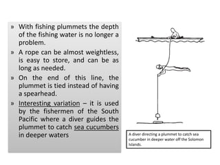 » With fishing plummets the depth
of the fishing water is no longer a
problem.
» A rope can be almost weightless,
is easy to store, and can be as
long as needed.
» On the end of this line, the
plummet is tied instead of having
a spearhead.
» Interesting variation – it is used
by the fishermen of the South
Pacific where a diver guides the
plummet to catch sea cucumbers
in deeper waters A diver directing a plummet to catch sea
cucumber in deeper water off the Solomon
Islands.
 