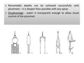 » Remarkable depths can be achieved successfully with
plummets – it is deeper than possible with any spear.
» Disadvantage - water is transparent enough to allow visual
control of the plummet
 