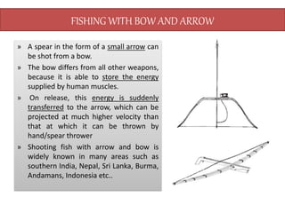 FISHING WITH BOW AND ARROW
» A spear in the form of a small arrow can
be shot from a bow.
» The bow differs from all other weapons,
because it is able to store the energy
supplied by human muscles.
» On release, this energy is suddenly
transferred to the arrow, which can be
projected at much higher velocity than
that at which it can be thrown by
hand/spear thrower
» Shooting fish with arrow and bow is
widely known in many areas such as
southern India, Nepal, Sri Lanka, Burma,
Andamans, Indonesia etc..
 