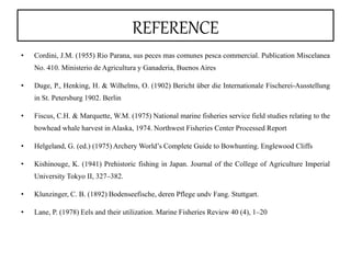 REFERENCE
• Cordini, J.M. (1955) Rio Parana, sus peces mas comunes pesca commercial. Publication Miscelanea
No. 410. Ministerio de Agricultura y Ganaderia, Buenos Aires
• Duge, P., Henking, H. & Wilhelms, O. (1902) Bericht über die Internationale Fischerei-Ausstellung
in St. Petersburg 1902. Berlin
• Fiscus, C.H. & Marquette, W.M. (1975) National marine fisheries service field studies relating to the
bowhead whale harvest in Alaska, 1974. Northwest Fisheries Center Processed Report
• Helgeland, G. (ed.) (1975) Archery World’s Complete Guide to Bowhunting. Englewood Cliffs
• Kishinouge, K. (1941) Prehistoric fishing in Japan. Journal of the College of Agriculture Imperial
University Tokyo II, 327–382.
• Klunzinger, C. B. (1892) Bodenseefische, deren Pflege undv Fang. Stuttgart.
• Lane, P. (1978) Eels and their utilization. Marine Fisheries Review 40 (4), 1–20
 
