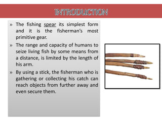 » The fishing spear its simplest form
and it is the fisherman’s most
primitive gear.
» The range and capacity of humans to
seize living fish by some means from
a distance, is limited by the length of
his arm.
» By using a stick, the fisherman who is
gathering or collecting his catch can
reach objects from further away and
even secure them.
 