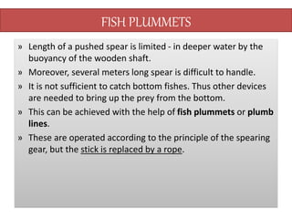 FISH PLUMMETS
» Length of a pushed spear is limited - in deeper water by the
buoyancy of the wooden shaft.
» Moreover, several meters long spear is difficult to handle.
» It is not sufficient to catch bottom fishes. Thus other devices
are needed to bring up the prey from the bottom.
» This can be achieved with the help of fish plummets or plumb
lines.
» These are operated according to the principle of the spearing
gear, but the stick is replaced by a rope.
 
