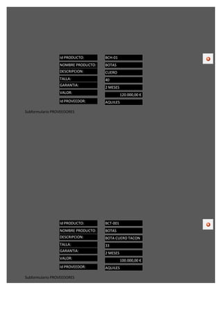 Id PRODUCTO:       BCH-01
                 NOMBRE PRODUCTO:   BOTAS
                 DESCRIPCION:       CUERO
                 TALLA:             40
                 GARANTIA:
                                    2 MESES
                 VALOR:
                                              120.000,00 €
                 Id PROVEEDOR:      AQUILES

Subformulario PROVEEDORES




                 Id PRODUCTO:       BCT-001
                 NOMBRE PRODUCTO:   BOTAS
                 DESCRIPCION:       BOTA CUERO TACON
                 TALLA:             33
                 GARANTIA:
                                    2 MESES
                 VALOR:
                                              100.000,00 €
                 Id PROVEEDOR:      AQUILES

Subformulario PROVEEDORES
 