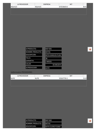 Id PROVEEDOR                   EMPRESA                          NIT           CIUDA
AQUILES                        AQUILES                       67253643-6         BUCARAMANGA/C




                   Id PRODUCTO:            BGP-001
                   NOMBRE PRODUCTO:        BOTAS
                   DESCRIPCION:            BOTA GAMUZA PLAN
                   TALLA:                  38
                   GARANTIA:
                                           2 MESES
                   VALOR:
                                                     60.000,00 €
                   Id PROVEEDOR:           ALPIE

Subformulario PROVEEDORES

          Id PROVEEDOR                   EMPRESA                          NIT            CIUDA
ALPIE                          ALPIE                         35567776-5         CUCUTA/COLOMB




                   Id PRODUCTO:            BGP-002
                   NOMBRE PRODUCTO:        BOTAS
                   DESCRIPCION:            BOTA CUERO PLANO
 