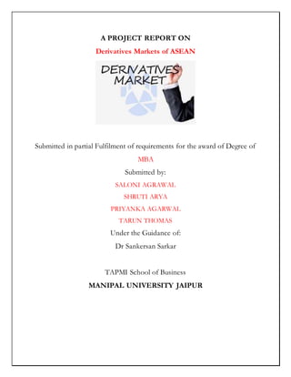 A PROJECT REPORT ON
Derivatives Markets of ASEAN
Submitted in partial Fulfilment of requirements for the award of Degree of
MBA
Submitted by:
SALONI AGRAWAL
SHRUTI ARYA
PRIYANKA AGARWAL
TARUN THOMAS
Under the Guidance of:
Dr Sankersan Sarkar
TAPMI School of Business
MANIPAL UNIVERSITY JAIPUR
 