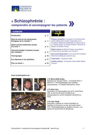 Schizophrénie : comprendre et accompagner les patients l www.frm.org 1
« Schizophrénie :
comprendre et accompagner les patients
> SOMMAIRE
Introduction
Quoi de neuf sur les mécanismes
biologique de la maladie ?
Quels sont les traitements actuels
et à venir ?
Comment faciliter l’insertion sociale
des malades ?
Témoignages
Les réponses à vos questions
Pour en savoir +
p. 2
p. 3
p. 6
p. 8
p. 10
p. 11
p. 16
Propos recueillis à l’occasion d’une Rencontre
santé (débat grand public) organisée par la
Fondation Recherche Médicale et France Info le
21 octobre 2004, au Studio Charles Trénet de la
Maison de Radio France.
Débat animé par Michel Cymes, journaliste à
France Info et animateur sur France 5.
Document disponible sur le site de la Fondation
Recherche Médicale www.frm.org
Publication : novembre 2004
Crédits photos : Christophe Abramowitz (Radio
France)
Avec la participation de :
> Dr Marie-Odile Krebs,
Directrice de l’équipe Inserm – Université Paris V
EMI 0117 « Physiopathologie des maladies
psychiatriques » à l’hôpital Sainte-Anne, Paris.
> Pr Henri Lôo,
Psychiatre, Co-responsable avec le Pr Jean-Pierre
Olié, du service de santé mentale et de
thérapeutique du centre hospitalier Sainte-Anne,
Paris.
> Dr Yann Hodé,
Psychiatre, praticien au centre hospitalier du
Rouffach et chercheur au sein de l’unité Inserm
575 « Psychopathologie du système nerveux » au
centre de neurochimie de Strasbourg.
»
 