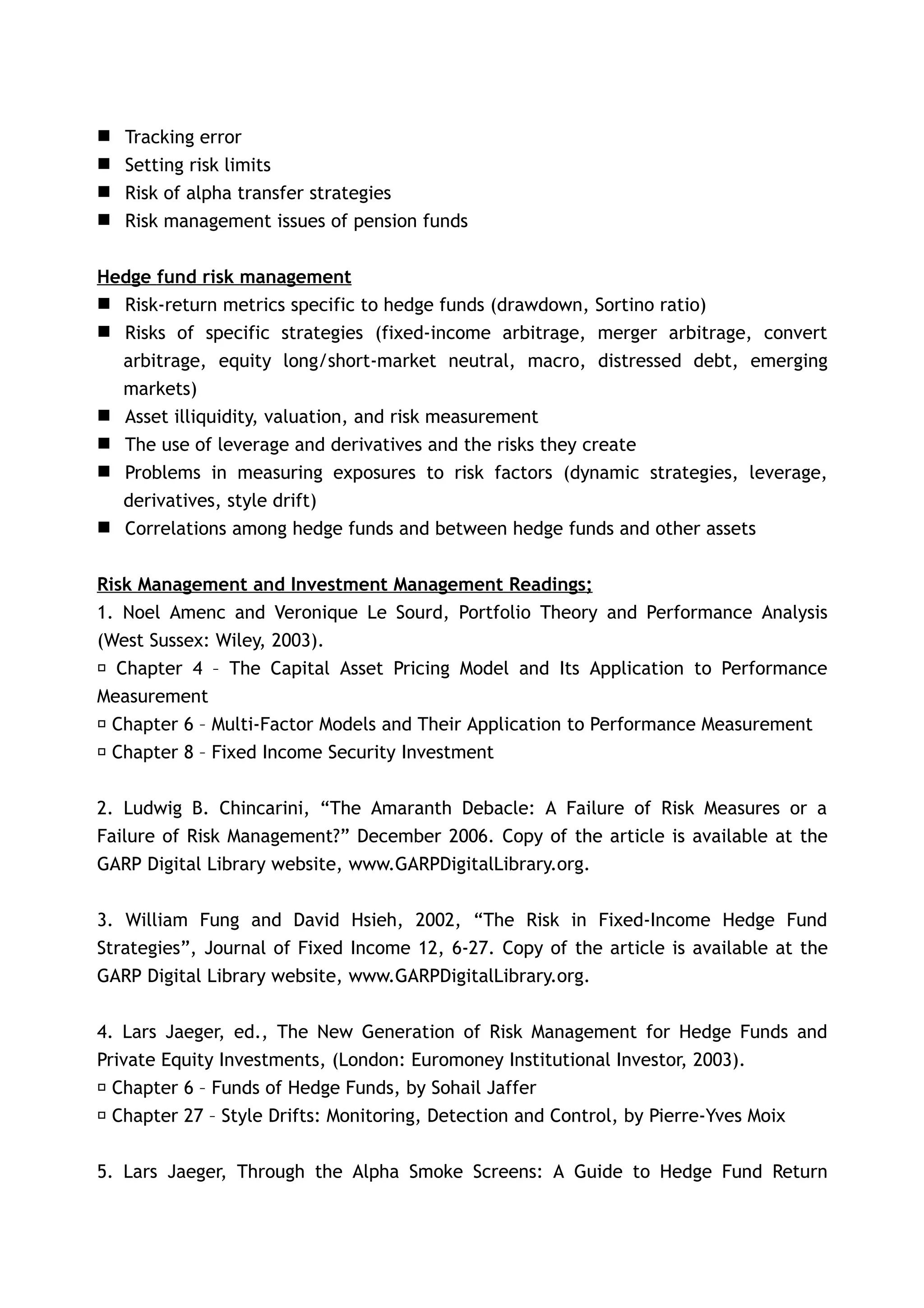    Tracking error
   Setting risk limits
   Risk of alpha transfer strategies
   Risk management issues of pension funds


Hedge fund risk management
 Risk-return metrics specific to hedge funds (drawdown, Sortino ratio)
 Risks of specific strategies (fixed-income arbitrage, merger arbitrage, convert
  arbitrage, equity long/short-market neutral, macro, distressed debt, emerging
  markets)
 Asset illiquidity, valuation, and risk measurement
 The use of leverage and derivatives and the risks they create
 Problems in measuring exposures to risk factors (dynamic strategies, leverage,
  derivatives, style drift)
 Correlations among hedge funds and between hedge funds and other assets


Risk Management and Investment Management Readings;
1. Noel Amenc and Veronique Le Sourd, Portfolio Theory and Performance Analysis
(West Sussex: Wiley, 2003).
 􀂃 Chapter 4 – The Capital Asset Pricing Model and Its Application to Performance
Measurement
 􀂃 Chapter 6 – Multi-Factor Models and Their Application to Performance Measurement
 􀂃 Chapter 8 – Fixed Income Security Investment


2. Ludwig B. Chincarini, “The Amaranth Debacle: A Failure of Risk Measures or a
Failure of Risk Management?” December 2006. Copy of the article is available at the
GARP Digital Library website, www.GARPDigitalLibrary.org.


3. William Fung and David Hsieh, 2002, “The Risk in Fixed-Income Hedge Fund
Strategies”, Journal of Fixed Income 12, 6-27. Copy of the article is available at the
GARP Digital Library website, www.GARPDigitalLibrary.org.


4. Lars Jaeger, ed., The New Generation of Risk Management for Hedge Funds and
Private Equity Investments, (London: Euromoney Institutional Investor, 2003).
􀂃 Chapter 6 – Funds of Hedge Funds, by Sohail Jaffer
􀂃 Chapter 27 – Style Drifts: Monitoring, Detection and Control, by Pierre-Yves Moix


5. Lars Jaeger, Through the Alpha Smoke Screens: A Guide to Hedge Fund Return
 