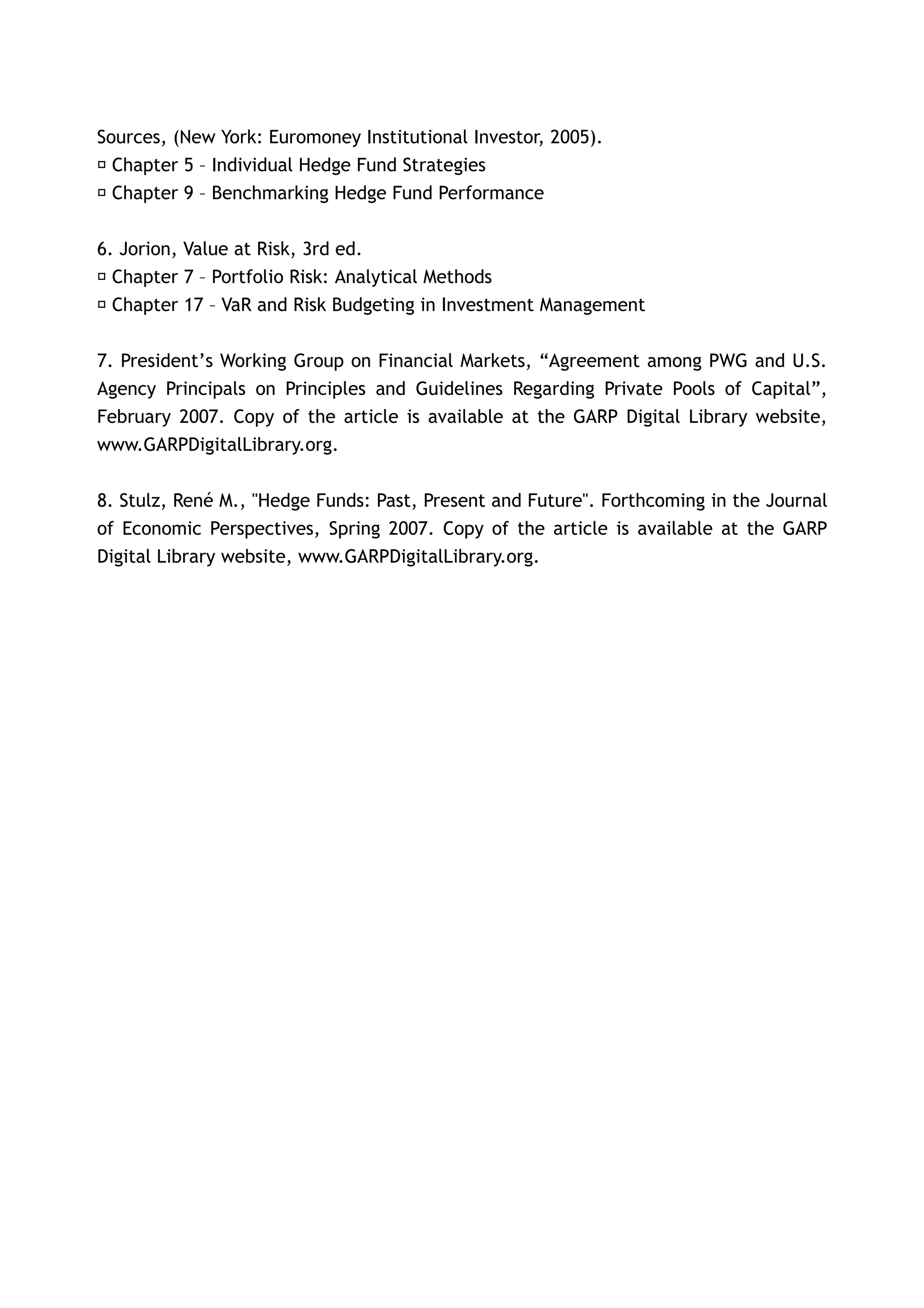 Sources, (New York: Euromoney Institutional Investor, 2005).
 􀂃 Chapter 5 – Individual Hedge Fund Strategies
 􀂃 Chapter 9 – Benchmarking Hedge Fund Performance


6. Jorion, Value at Risk, 3rd ed.
􀂃 Chapter 7 – Portfolio Risk: Analytical Methods
􀂃 Chapter 17 – VaR and Risk Budgeting in Investment Management


7. President’s Working Group on Financial Markets, “Agreement among PWG and U.S.
Agency Principals on Principles and Guidelines Regarding Private Pools of Capital”,
February 2007. Copy of the article is available at the GARP Digital Library website,
www.GARPDigitalLibrary.org.


8. Stulz, René M., "Hedge Funds: Past, Present and Future". Forthcoming in the Journal
of Economic Perspectives, Spring 2007. Copy of the article is available at the GARP
Digital Library website, www.GARPDigitalLibrary.org.
 