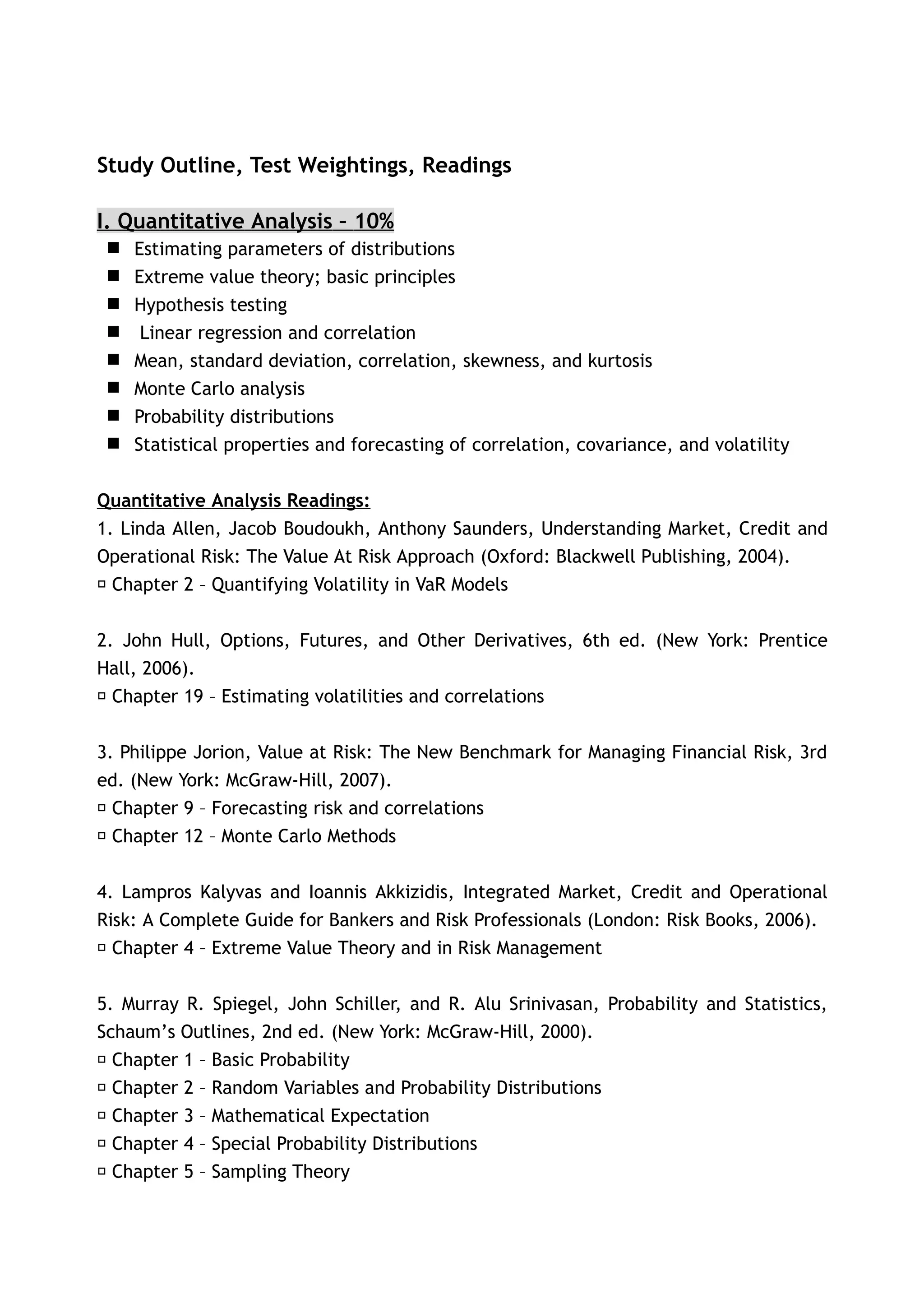 Study Outline, Test Weightings, Readings

I. Quantitative Analysis – 10%
    Estimating parameters of distributions
    Extreme value theory; basic principles
    Hypothesis testing
     Linear regression and correlation
    Mean, standard deviation, correlation, skewness, and kurtosis
    Monte Carlo analysis
    Probability distributions
    Statistical properties and forecasting of correlation, covariance, and volatility


Quantitative Analysis Readings:
1. Linda Allen, Jacob Boudoukh, Anthony Saunders, Understanding Market, Credit and
Operational Risk: The Value At Risk Approach (Oxford: Blackwell Publishing, 2004).
􀂃 Chapter 2 – Quantifying Volatility in VaR Models


2. John Hull, Options, Futures, and Other Derivatives, 6th ed. (New York: Prentice
Hall, 2006).
􀂃 Chapter 19 – Estimating volatilities and correlations


3. Philippe Jorion, Value at Risk: The New Benchmark for Managing Financial Risk, 3rd
ed. (New York: McGraw-Hill, 2007).
􀂃 Chapter 9 – Forecasting risk and correlations
􀂃 Chapter 12 – Monte Carlo Methods


4. Lampros Kalyvas and Ioannis Akkizidis, Integrated Market, Credit and Operational
Risk: A Complete Guide for Bankers and Risk Professionals (London: Risk Books, 2006).
􀂃 Chapter 4 – Extreme Value Theory and in Risk Management


5. Murray R. Spiegel, John Schiller, and R. Alu Srinivasan, Probability and Statistics,
Schaum’s Outlines, 2nd ed. (New York: McGraw-Hill, 2000).
 􀂃 Chapter 1 – Basic Probability
 􀂃 Chapter 2 – Random Variables and Probability Distributions
 􀂃 Chapter 3 – Mathematical Expectation
 􀂃 Chapter 4 – Special Probability Distributions
 􀂃 Chapter 5 – Sampling Theory
 