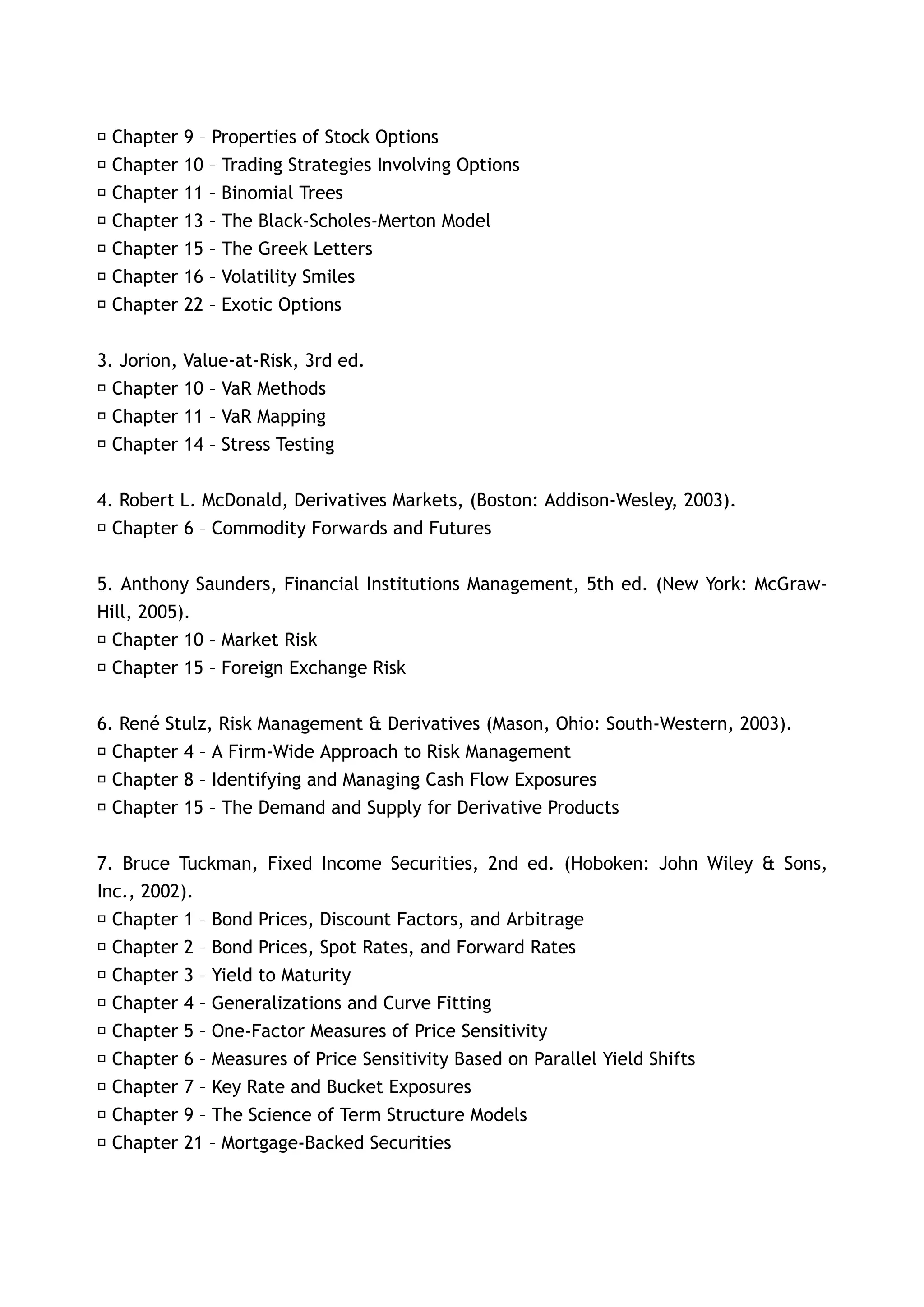 􀂃 Chapter   9 – Properties of Stock Options
􀂃 Chapter   10 – Trading Strategies Involving Options
􀂃 Chapter   11 – Binomial Trees
􀂃 Chapter   13 – The Black-Scholes-Merton Model
􀂃 Chapter   15 – The Greek Letters
􀂃 Chapter   16 – Volatility Smiles
􀂃 Chapter   22 – Exotic Options


3. Jorion, Value-at-Risk, 3rd ed.
􀂃 Chapter 10 – VaR Methods
􀂃 Chapter 11 – VaR Mapping
􀂃 Chapter 14 – Stress Testing


4. Robert L. McDonald, Derivatives Markets, (Boston: Addison-Wesley, 2003).
􀂃 Chapter 6 – Commodity Forwards and Futures


5. Anthony Saunders, Financial Institutions Management, 5th ed. (New York: McGraw-
Hill, 2005).
􀂃 Chapter 10 – Market Risk
􀂃 Chapter 15 – Foreign Exchange Risk


6. René Stulz, Risk Management & Derivatives (Mason, Ohio: South-Western, 2003).
􀂃 Chapter 4 – A Firm-Wide Approach to Risk Management
􀂃 Chapter 8 – Identifying and Managing Cash Flow Exposures
􀂃 Chapter 15 – The Demand and Supply for Derivative Products


7. Bruce Tuckman, Fixed Income Securities, 2nd ed. (Hoboken: John Wiley & Sons,
Inc., 2002).
 􀂃 Chapter 1 – Bond Prices, Discount Factors, and Arbitrage
 􀂃 Chapter 2 – Bond Prices, Spot Rates, and Forward Rates
 􀂃 Chapter 3 – Yield to Maturity
 􀂃 Chapter 4 – Generalizations and Curve Fitting
 􀂃 Chapter 5 – One-Factor Measures of Price Sensitivity
 􀂃 Chapter 6 – Measures of Price Sensitivity Based on Parallel Yield Shifts
 􀂃 Chapter 7 – Key Rate and Bucket Exposures
 􀂃 Chapter 9 – The Science of Term Structure Models
 􀂃 Chapter 21 – Mortgage-Backed Securities
 