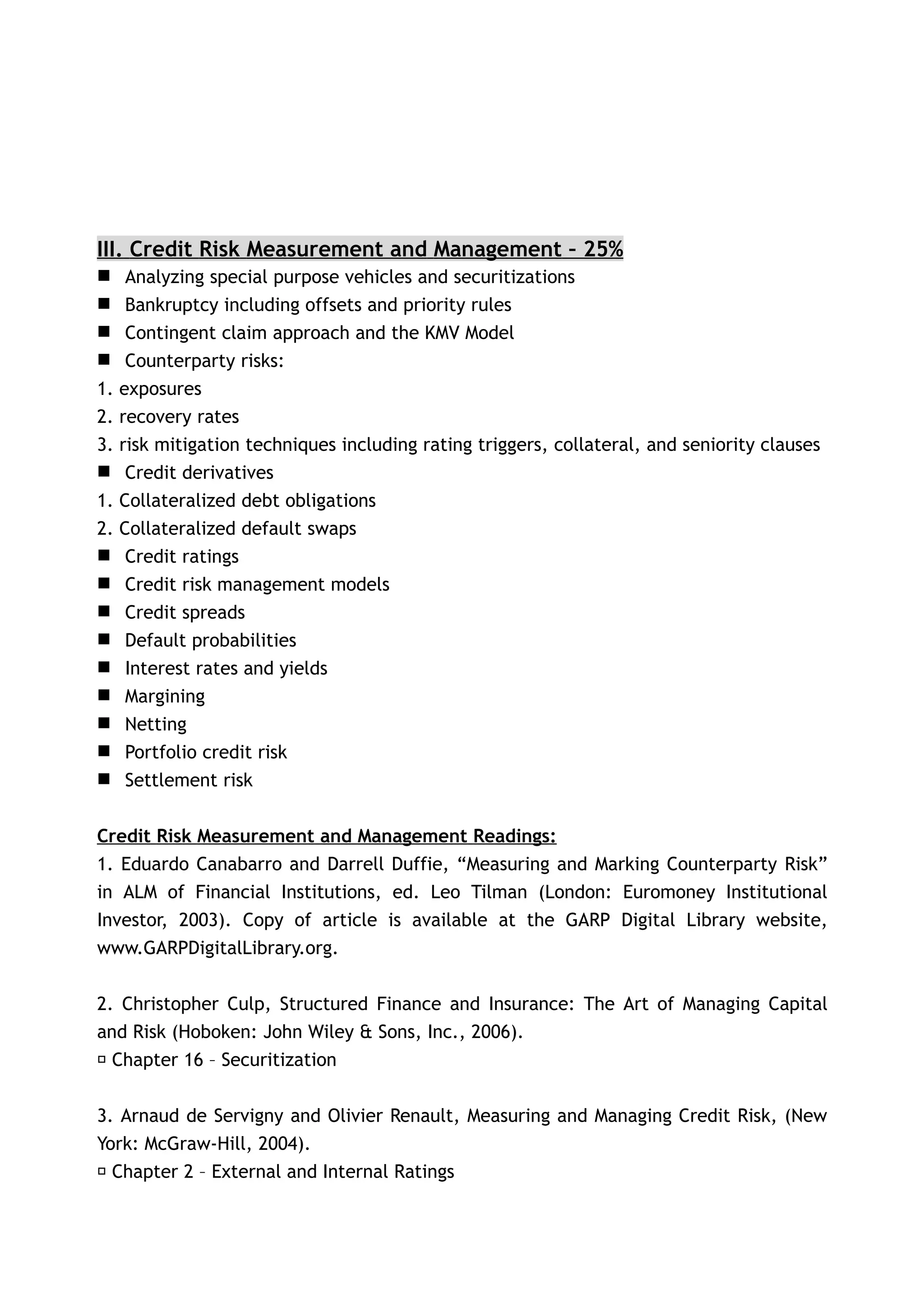 III. Credit Risk Measurement and Management – 25%
     Analyzing special purpose vehicles and securitizations
     Bankruptcy including offsets and priority rules
     Contingent claim approach and the KMV Model
     Counterparty risks:
1.   exposures
2.   recovery rates
3.   risk mitigation techniques including rating triggers, collateral, and seniority clauses
     Credit derivatives
1.   Collateralized debt obligations
2.   Collateralized default swaps
     Credit ratings
     Credit risk management models
     Credit spreads
     Default probabilities
     Interest rates and yields
     Margining
     Netting
     Portfolio credit risk
     Settlement risk


Credit Risk Measurement and Management Readings:
1. Eduardo Canabarro and Darrell Duffie, “Measuring and Marking Counterparty Risk”
in ALM of Financial Institutions, ed. Leo Tilman (London: Euromoney Institutional
Investor, 2003). Copy of article is available at the GARP Digital Library website,
www.GARPDigitalLibrary.org.


2. Christopher Culp, Structured Finance and Insurance: The Art of Managing Capital
and Risk (Hoboken: John Wiley & Sons, Inc., 2006).
􀂃 Chapter 16 – Securitization


3. Arnaud de Servigny and Olivier Renault, Measuring and Managing Credit Risk, (New
York: McGraw-Hill, 2004).
 􀂃 Chapter 2 – External and Internal Ratings
 