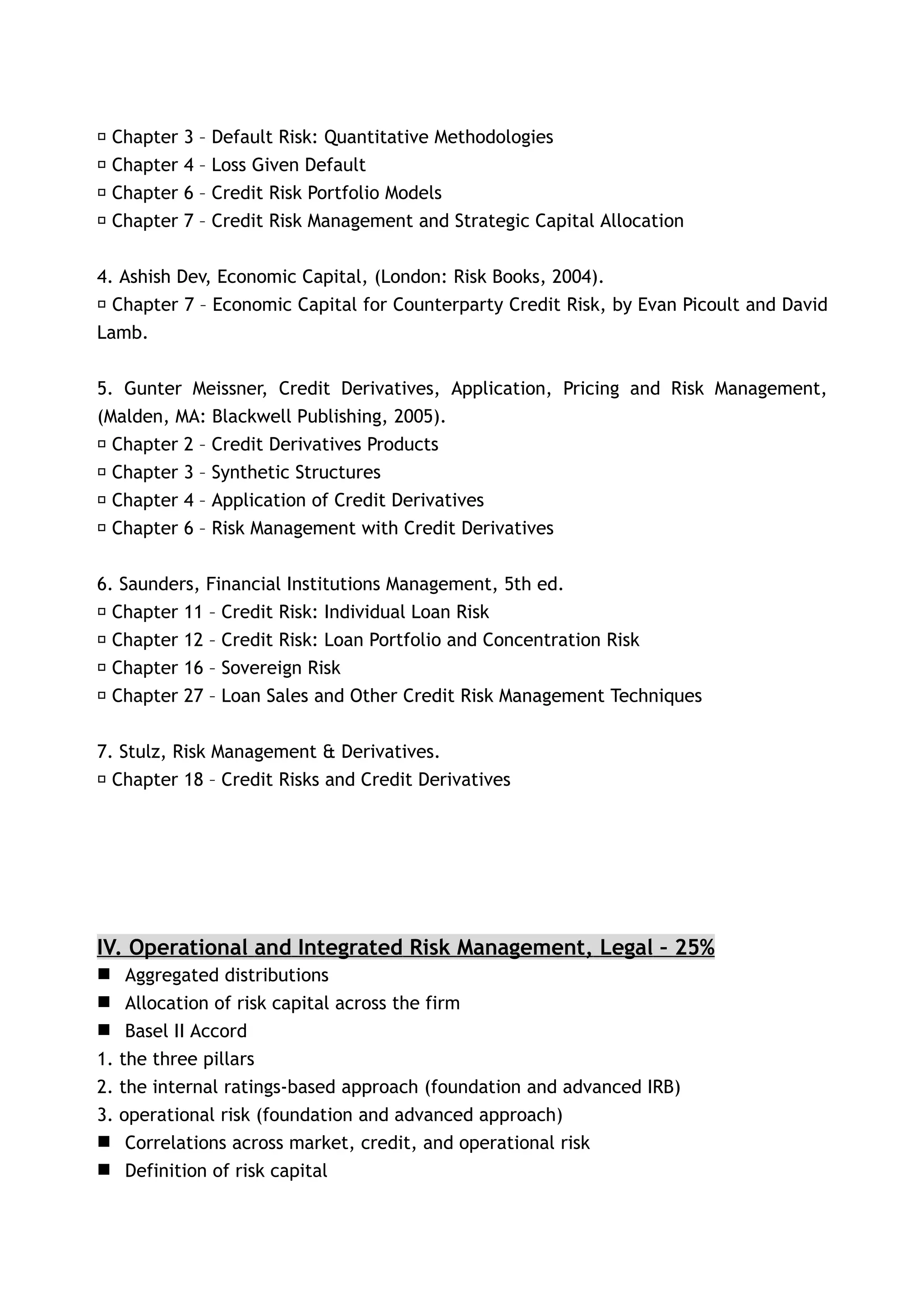 􀂃 Chapter   3   – Default Risk: Quantitative Methodologies
􀂃 Chapter   4   – Loss Given Default
􀂃 Chapter   6   – Credit Risk Portfolio Models
􀂃 Chapter   7   – Credit Risk Management and Strategic Capital Allocation


4. Ashish Dev, Economic Capital, (London: Risk Books, 2004).
􀂃 Chapter 7 – Economic Capital for Counterparty Credit Risk, by Evan Picoult and David
Lamb.


5. Gunter Meissner, Credit Derivatives, Application, Pricing and Risk Management,
(Malden, MA: Blackwell Publishing, 2005).
 􀂃 Chapter 2 – Credit Derivatives Products
 􀂃 Chapter 3 – Synthetic Structures
 􀂃 Chapter 4 – Application of Credit Derivatives
 􀂃 Chapter 6 – Risk Management with Credit Derivatives


6. Saunders, Financial Institutions Management, 5th ed.
􀂃 Chapter 11 – Credit Risk: Individual Loan Risk
􀂃 Chapter 12 – Credit Risk: Loan Portfolio and Concentration Risk
􀂃 Chapter 16 – Sovereign Risk
􀂃 Chapter 27 – Loan Sales and Other Credit Risk Management Techniques


7. Stulz, Risk Management & Derivatives.
􀂃 Chapter 18 – Credit Risks and Credit Derivatives




IV. Operational and Integrated Risk Management, Legal – 25%
 Aggregated distributions
 Allocation of risk capital across the firm
 Basel II Accord
1. the three pillars
2. the internal ratings-based approach (foundation and advanced IRB)
3. operational risk (foundation and advanced approach)
 Correlations across market, credit, and operational risk
 Definition of risk capital
 