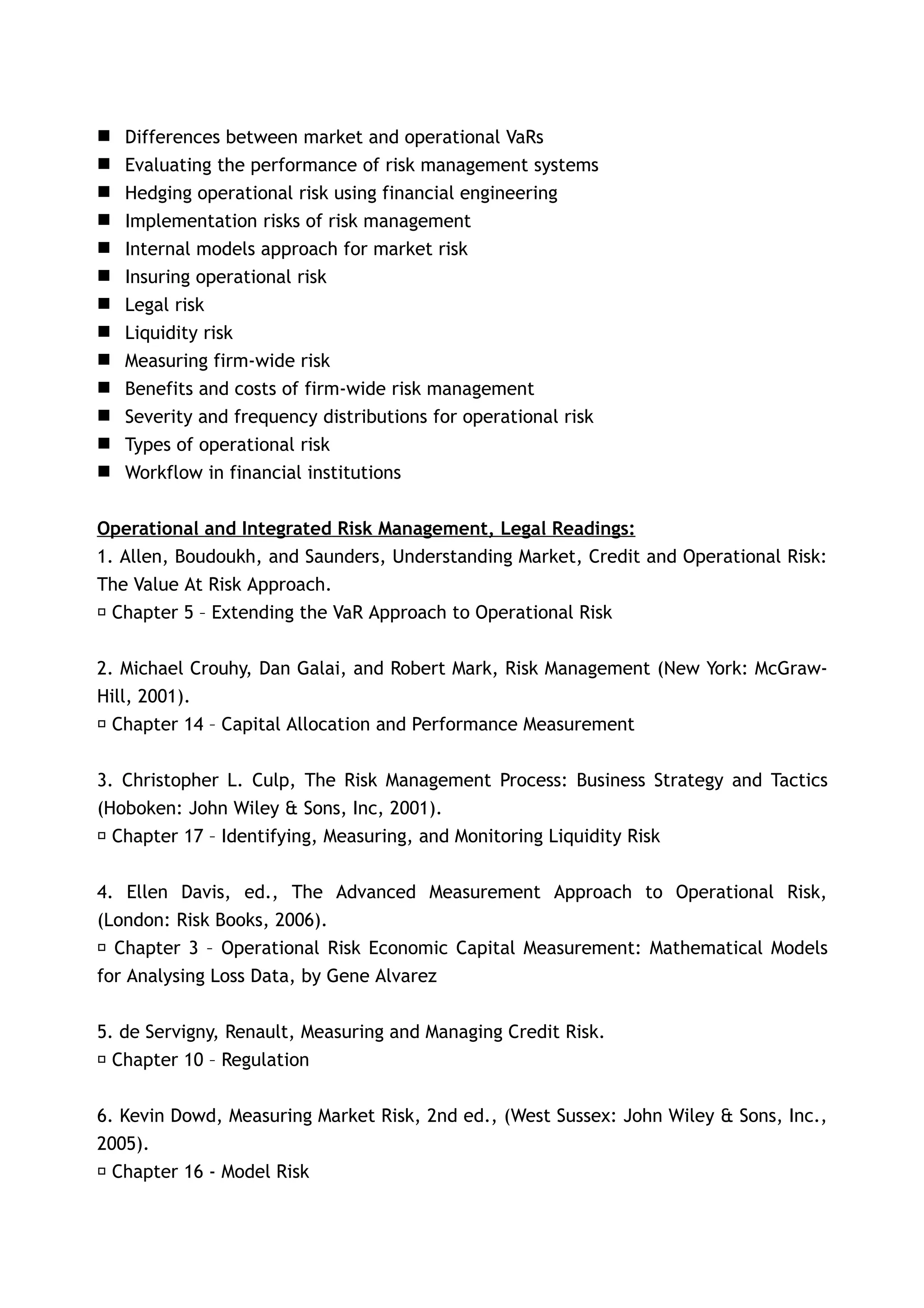    Differences between market and operational VaRs
   Evaluating the performance of risk management systems
   Hedging operational risk using financial engineering
   Implementation risks of risk management
   Internal models approach for market risk
   Insuring operational risk
   Legal risk
   Liquidity risk
   Measuring firm-wide risk
   Benefits and costs of firm-wide risk management
   Severity and frequency distributions for operational risk
   Types of operational risk
   Workflow in financial institutions

Operational and Integrated Risk Management, Legal Readings:
1. Allen, Boudoukh, and Saunders, Understanding Market, Credit and Operational Risk:
The Value At Risk Approach.
􀂃 Chapter 5 – Extending the VaR Approach to Operational Risk


2. Michael Crouhy, Dan Galai, and Robert Mark, Risk Management (New York: McGraw-
Hill, 2001).
􀂃 Chapter 14 – Capital Allocation and Performance Measurement


3. Christopher L. Culp, The Risk Management Process: Business Strategy and Tactics
(Hoboken: John Wiley & Sons, Inc, 2001).
 􀂃 Chapter 17 – Identifying, Measuring, and Monitoring Liquidity Risk


4. Ellen Davis, ed., The Advanced Measurement Approach to Operational Risk,
(London: Risk Books, 2006).
 􀂃 Chapter 3 – Operational Risk Economic Capital Measurement: Mathematical Models
for Analysing Loss Data, by Gene Alvarez


5. de Servigny, Renault, Measuring and Managing Credit Risk.
􀂃 Chapter 10 – Regulation


6. Kevin Dowd, Measuring Market Risk, 2nd ed., (West Sussex: John Wiley & Sons, Inc.,
2005).
􀂃 Chapter 16 - Model Risk
 