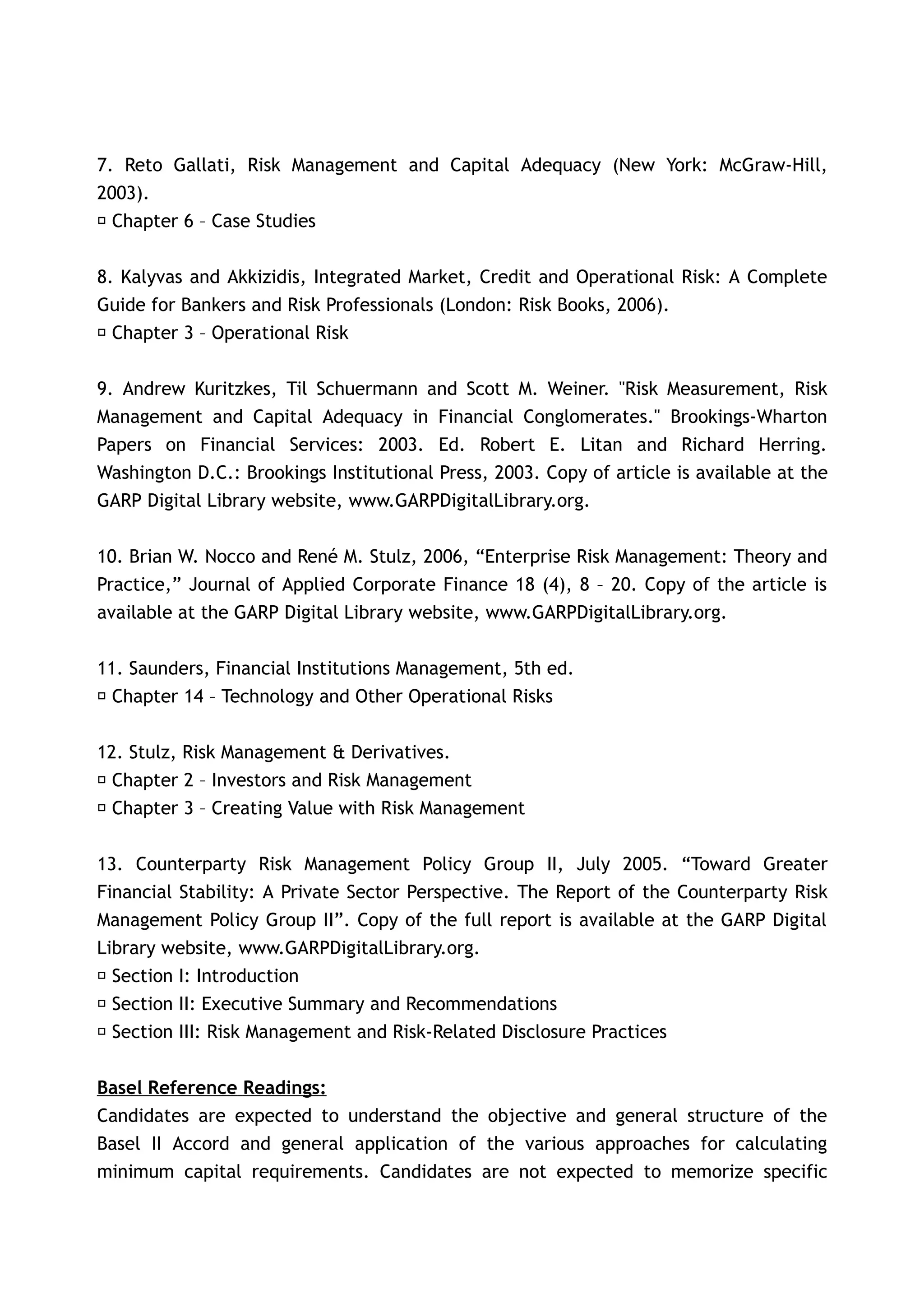 7. Reto Gallati, Risk Management and Capital Adequacy (New York: McGraw-Hill,
2003).
􀂃 Chapter 6 – Case Studies


8. Kalyvas and Akkizidis, Integrated Market, Credit and Operational Risk: A Complete
Guide for Bankers and Risk Professionals (London: Risk Books, 2006).
􀂃 Chapter 3 – Operational Risk


9. Andrew Kuritzkes, Til Schuermann and Scott M. Weiner. "Risk Measurement, Risk
Management and Capital Adequacy in Financial Conglomerates." Brookings-Wharton
Papers on Financial Services: 2003. Ed. Robert E. Litan and Richard Herring.
Washington D.C.: Brookings Institutional Press, 2003. Copy of article is available at the
GARP Digital Library website, www.GARPDigitalLibrary.org.

10. Brian W. Nocco and René M. Stulz, 2006, “Enterprise Risk Management: Theory and
Practice,” Journal of Applied Corporate Finance 18 (4), 8 – 20. Copy of the article is
available at the GARP Digital Library website, www.GARPDigitalLibrary.org.


11. Saunders, Financial Institutions Management, 5th ed.
􀂃 Chapter 14 – Technology and Other Operational Risks


12. Stulz, Risk Management & Derivatives.
􀂃 Chapter 2 – Investors and Risk Management
􀂃 Chapter 3 – Creating Value with Risk Management


13. Counterparty Risk Management Policy Group II, July 2005. “Toward Greater
Financial Stability: A Private Sector Perspective. The Report of the Counterparty Risk
Management Policy Group II”. Copy of the full report is available at the GARP Digital
Library website, www.GARPDigitalLibrary.org.
􀂃 Section I: Introduction
􀂃 Section II: Executive Summary and Recommendations
􀂃 Section III: Risk Management and Risk-Related Disclosure Practices


Basel Reference Readings:
Candidates are expected to understand the objective and general structure of the
Basel II Accord and general application of the various approaches for calculating
minimum capital requirements. Candidates are not expected to memorize specific
 