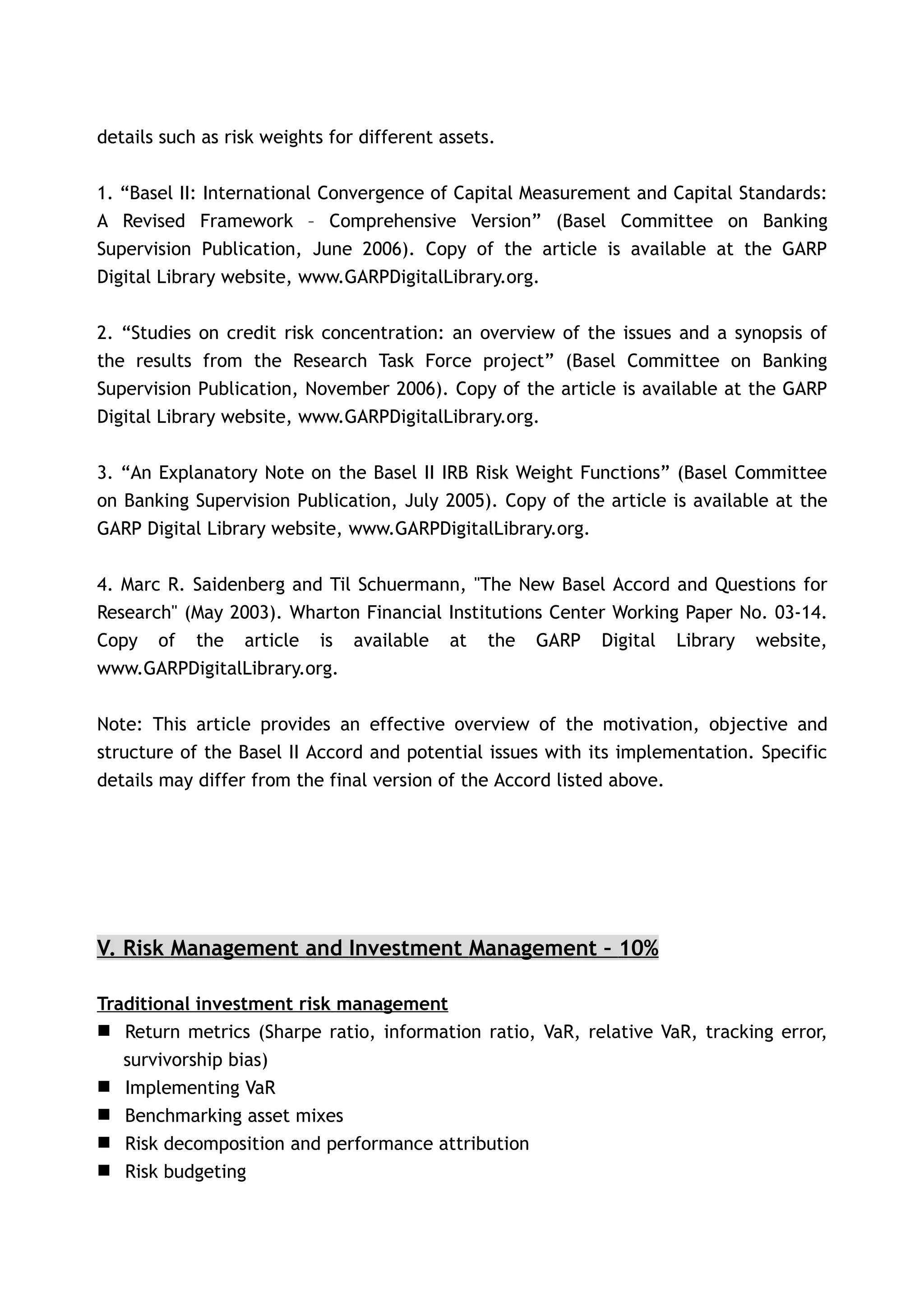 details such as risk weights for different assets.


1. “Basel II: International Convergence of Capital Measurement and Capital Standards:
A Revised Framework – Comprehensive Version” (Basel Committee on Banking
Supervision Publication, June 2006). Copy of the article is available at the GARP
Digital Library website, www.GARPDigitalLibrary.org.


2. “Studies on credit risk concentration: an overview of the issues and a synopsis of
the results from the Research Task Force project” (Basel Committee on Banking
Supervision Publication, November 2006). Copy of the article is available at the GARP
Digital Library website, www.GARPDigitalLibrary.org.


3. “An Explanatory Note on the Basel II IRB Risk Weight Functions” (Basel Committee
on Banking Supervision Publication, July 2005). Copy of the article is available at the
GARP Digital Library website, www.GARPDigitalLibrary.org.


4. Marc R. Saidenberg and Til Schuermann, "The New Basel Accord and Questions for
Research" (May 2003). Wharton Financial Institutions Center Working Paper No. 03-14.
Copy of the article is available at the GARP Digital Library website,
www.GARPDigitalLibrary.org.


Note: This article provides an effective overview of the motivation, objective and
structure of the Basel II Accord and potential issues with its implementation. Specific
details may differ from the final version of the Accord listed above.




V. Risk Management and Investment Management – 10%

Traditional investment risk management
 Return metrics (Sharpe ratio, information ratio, VaR, relative VaR, tracking error,
   survivorship bias)
 Implementing VaR
 Benchmarking asset mixes
 Risk decomposition and performance attribution
 Risk budgeting
 